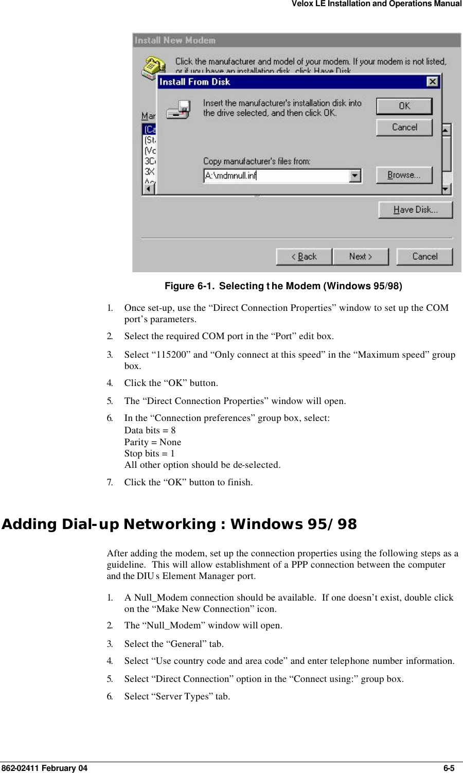 Velox LE Installation and Operations Manual 862-02411 February 04     6-5  Figure 6-1.  Selecting t he Modem (Windows 95/98) 1.  Once set-up, use the “Direct Connection Properties” window to set up the COM port’s parameters. 2.  Select the required COM port in the “Port” edit box. 3.  Select “115200” and “Only connect at this speed” in the “Maximum speed” group box. 4.  Click the “OK” button. 5.  The “Direct Connection Properties” window will open. 6.  In the “Connection preferences” group box, select: Data bits = 8 Parity = None Stop bits = 1 All other option should be de-selected. 7.  Click the “OK” button to finish. Adding Dial-up Networking : Windows 95/98 After adding the modem, set up the connection properties using the following steps as a guideline.  This will allow establishment of a PPP connection between the computer and the DIU s Element Manager port. 1.  A Null_Modem connection should be available.  If one doesn’t exist, double click on the “Make New Connection” icon. 2.  The “Null_Modem” window will open. 3.  Select the “General” tab. 4.  Select “Use country code and area code” and enter telephone number information. 5.  Select “Direct Connection” option in the “Connect using:” group box. 6.  Select “Server Types” tab. 