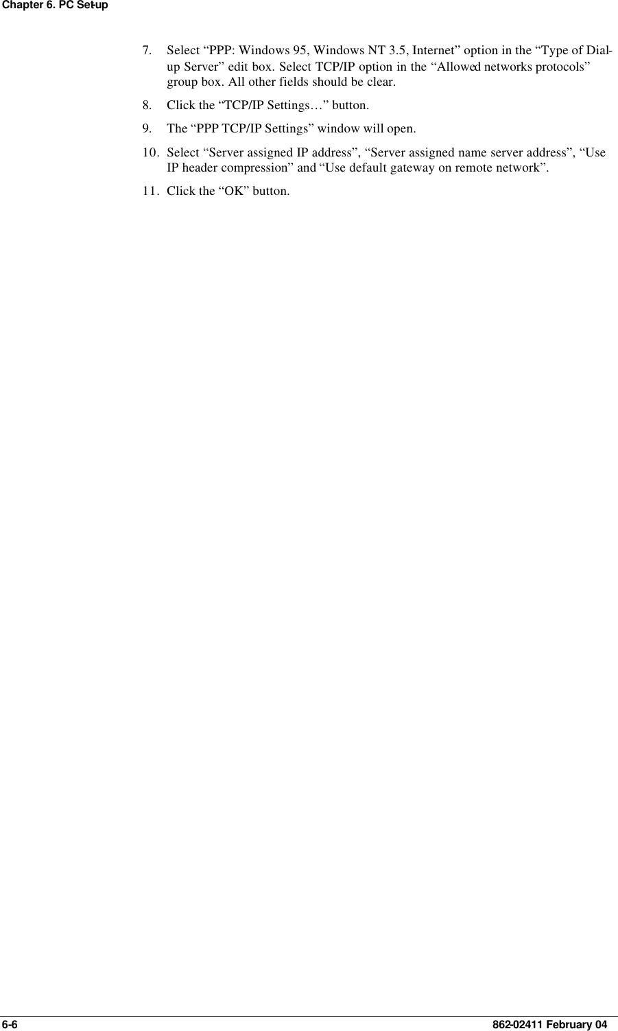 Chapter 6. PC Set-up 6-6    862-02411 February 04 7. Select “PPP: Windows 95, Windows NT 3.5, Internet” option in the “Type of Dial-up Server” edit box. Select TCP/IP option in the “Allowed networks protocols” group box. All other fields should be clear. 8. Click the “TCP/IP Settings…” button. 9. The “PPP TCP/IP Settings” window will open. 10. Select “Server assigned IP address”, “Server assigned name server address”, “Use IP header compression” and “Use default gateway on remote network”. 11. Click the “OK” button. 