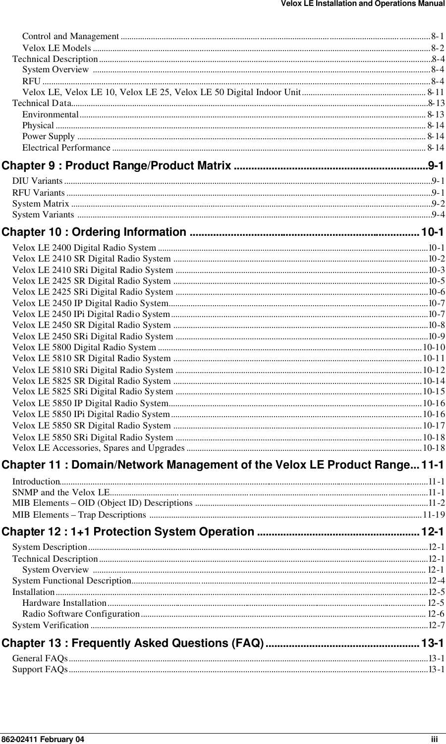 Velox LE Installation and Operations Manual 862-02411 February 04     iii Control and Management ..............................................................................................................................................8-1 Velox LE Models ...........................................................................................................................................................8-2 Technical Description.........................................................................................................................................................8-4 System Overview ...........................................................................................................................................................8-4 RFU ..................................................................................................................................................................................8-4 Velox LE, Velox LE 10, Velox LE 25, Velox LE 50 Digital Indoor Unit......................................................... 8-11 Technical Data....................................................................................................................................................................8-13 Environmental............................................................................................................................................................... 8-13 Physical .......................................................................................................................................................................... 8-14 Power Supply ................................................................................................................................................................ 8-14 Electrical Performance ................................................................................................................................................ 8-14 Chapter 9 : Product Range/Product Matrix ...................................................................9-1 DIU Variants .........................................................................................................................................................................9-1 RFU Variants ........................................................................................................................................................................9-1 System Matrix ......................................................................................................................................................................9-2 System Variants ...................................................................................................................................................................9-4 Chapter 10 : Ordering Information ...............................................................................10-1 Velox LE 2400 Digital Radio System ............................................................................................................................10 -1 Velox LE 2410 SR Digital Radio System .....................................................................................................................10 -2 Velox LE 2410 SRi Digital Radio System ....................................................................................................................10 -3 Velox LE 2425 SR Digital Radio System .....................................................................................................................10 -5 Velox LE 2425 SRi Digital Radio System ....................................................................................................................10 -6 Velox LE 2450 IP Digital Radio System.......................................................................................................................10 -7 Velox LE 2450 IPi Digital Radio System......................................................................................................................10 -7 Velox LE 2450 SR Digital Radio System .....................................................................................................................10 -8 Velox LE 2450 SRi Digital Radio System ....................................................................................................................10 -9 Velox LE 5800 Digital Radio System .........................................................................................................................10-10 Velox LE 5810 SR Digital Radio System ..................................................................................................................10-11 Velox LE 5810 SRi Digital Radio System .................................................................................................................10-12 Velox LE 5825 SR Digital Radio System ..................................................................................................................10-14 Velox LE 5825 SRi Digital Radio System .................................................................................................................10-15 Velox LE 5850 IP Digital Radio System....................................................................................................................10-16 Velox LE 5850 IPi Digital Radio System...................................................................................................................10-16 Velox LE 5850 SR Digital Radio System ..................................................................................................................10-17 Velox LE 5850 SRi Digital Radio System .................................................................................................................10-18 Velox LE Accessories, Spares and Upgrades ............................................................................................................10-18 Chapter 11 : Domain/Network Management of the Velox LE Product Range...11-1 Introduction.........................................................................................................................................................................11 -1 SNMP and the Velox LE..................................................................................................................................................11 -1 MIB Elements – OID (Object ID) Descriptions ...........................................................................................................11 -2 MIB Elements – Trap Descriptions .............................................................................................................................11-19 Chapter 12 : 1+1 Protection System Operation ........................................................12-1 System Description............................................................................................................................................................12 -1 Technical Description.......................................................................................................................................................12 -1 System Overview ......................................................................................................................................................... 12 -1 System Functional Description........................................................................................................................................12 -4 Installation...........................................................................................................................................................................12 -5 Hardware Installation.................................................................................................................................................. 12 -5 Radio Software Configuration................................................................................................................................... 12 -6 System Verification ...........................................................................................................................................................12 -7 Chapter 13 : Frequently Asked Questions (FAQ).....................................................13-1 General FAQs.....................................................................................................................................................................13 -1 Support FAQs.....................................................................................................................................................................13 -1 