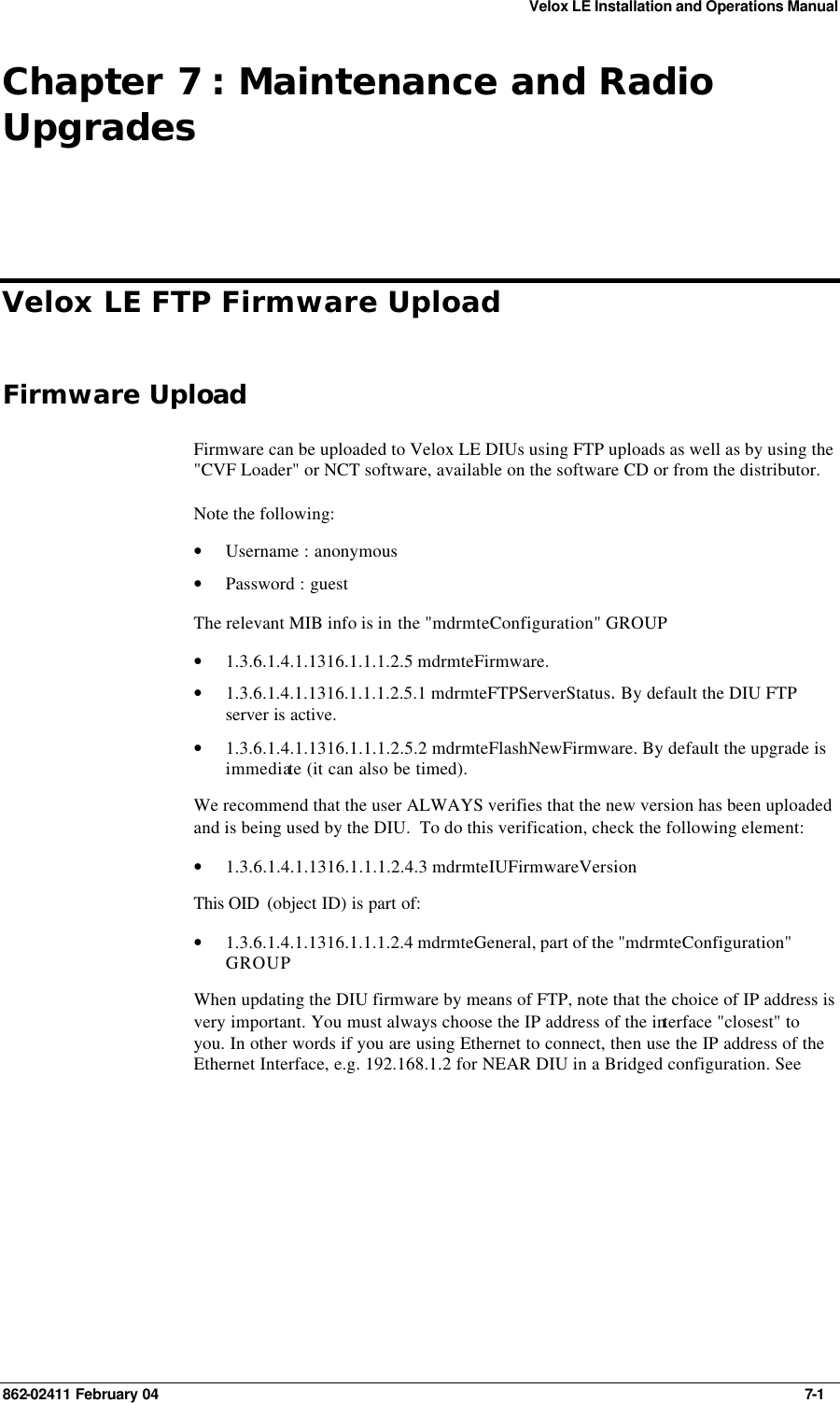 Velox LE Installation and Operations Manual 862-02411 February 04     7-1 Chapter 7 : Maintenance and Radio Upgrades Velox LE FTP Firmware Upload   Firmware Upload Firmware can be uploaded to Velox LE DIUs using FTP uploads as well as by using the &quot;CVF Loader&quot; or NCT software, available on the software CD or from the distributor. Note the following: • Username : anonymous • Password : guest The relevant MIB info is in the &quot;mdrmteConfiguration&quot; GROUP • 1.3.6.1.4.1.1316.1.1.1.2.5 mdrmteFirmware.  • 1.3.6.1.4.1.1316.1.1.1.2.5.1 mdrmteFTPServerStatus. By default the DIU FTP server is active. • 1.3.6.1.4.1.1316.1.1.1.2.5.2 mdrmteFlashNewFirmware. By default the upgrade is immediate (it can also be timed). We recommend that the user ALWAYS verifies that the new version has been uploaded and is being used by the DIU.  To do this verification, check the following element:  • 1.3.6.1.4.1.1316.1.1.1.2.4.3 mdrmteIUFirmwareVersion This OID  (object ID) is part of: • 1.3.6.1.4.1.1316.1.1.1.2.4 mdrmteGeneral, part of the &quot;mdrmteConfiguration&quot; GROUP When updating the DIU firmware by means of FTP, note that the choice of IP address is very important. You must always choose the IP address of the interface &quot;closest&quot; to you. In other words if you are using Ethernet to connect, then use the IP address of the Ethernet Interface, e.g. 192.168.1.2 for NEAR DIU in a Bridged configuration. See 