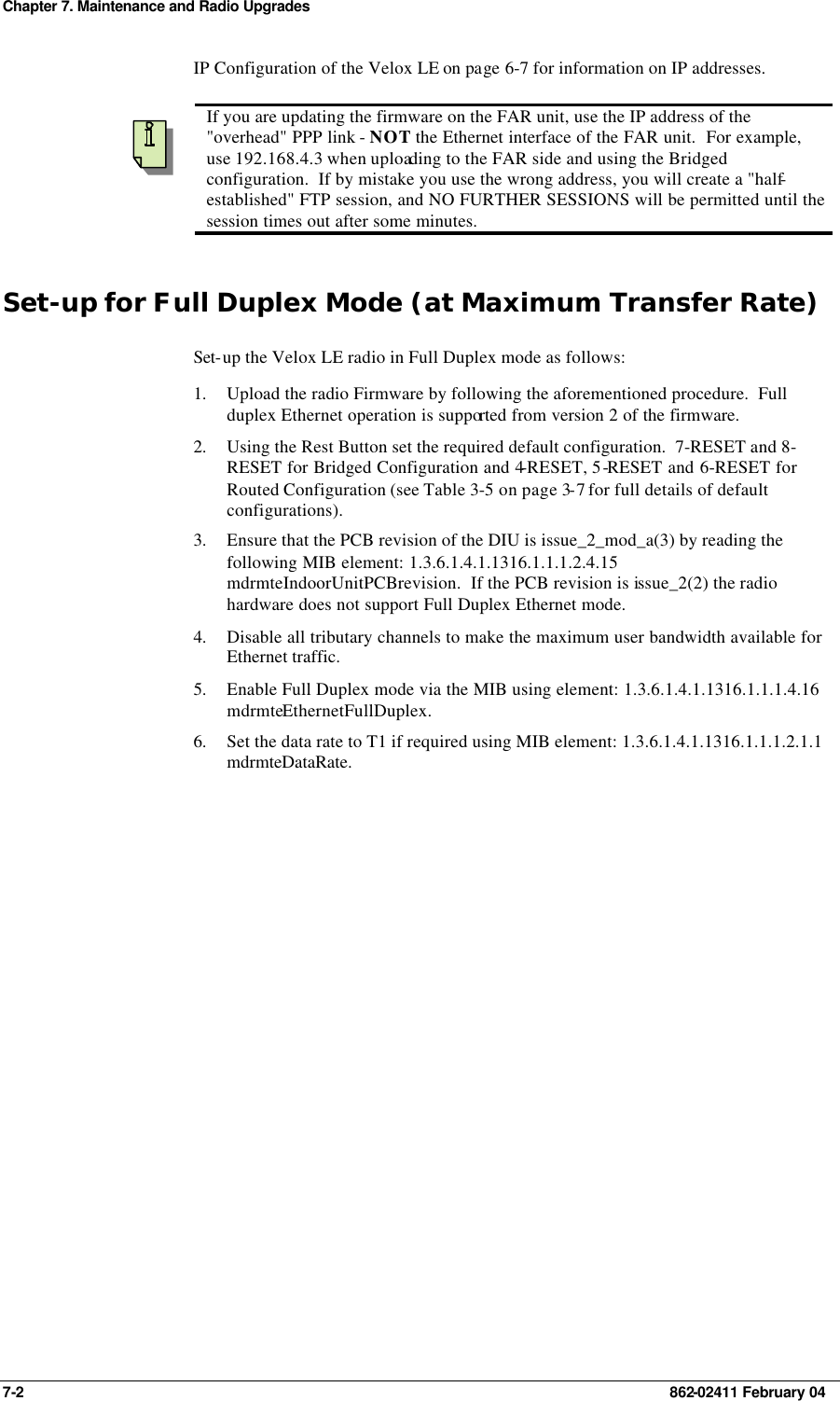 Chapter 7. Maintenance and Radio Upgrades 7-2    862-02411 February 04 IP Configuration of the Velox LE on page 6-7 for information on IP addresses.    If you are updating the firmware on the FAR unit, use the IP address of the &quot;overhead&quot; PPP link - NOT the Ethernet interface of the FAR unit.  For example, use 192.168.4.3 when uploading to the FAR side and using the Bridged configuration.  If by mistake you use the wrong address, you will create a &quot;half-established&quot; FTP session, and NO FURTHER SESSIONS will be permitted until the session times out after some minutes. Set-up for Full Duplex Mode (at Maximum Transfer Rate) Set-up the Velox LE radio in Full Duplex mode as follows: 1. Upload the radio Firmware by following the aforementioned procedure.  Full duplex Ethernet operation is supported from version 2 of the firmware. 2. Using the Rest Button set the required default configuration.  7-RESET and 8-RESET for Bridged Configuration and 4-RESET, 5-RESET and 6-RESET for Routed Configuration (see Table 3-5 on page 3-7 for full details of default configurations). 3. Ensure that the PCB revision of the DIU is issue_2_mod_a(3) by reading the following MIB element: 1.3.6.1.4.1.1316.1.1.1.2.4.15 mdrmteIndoorUnitPCBrevision.  If the PCB revision is issue_2(2) the radio hardware does not support Full Duplex Ethernet mode. 4. Disable all tributary channels to make the maximum user bandwidth available for Ethernet traffic. 5. Enable Full Duplex mode via the MIB using element: 1.3.6.1.4.1.1316.1.1.1.4.16 mdrmteEthernetFullDuplex. 6. Set the data rate to T1 if required using MIB element: 1.3.6.1.4.1.1316.1.1.1.2.1.1 mdrmteDataRate. 