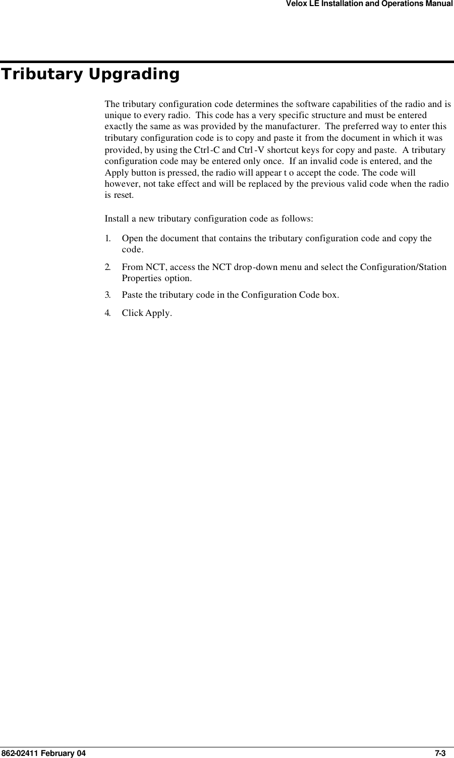 Velox LE Installation and Operations Manual 862-02411 February 04     7-3 Tributary Upgrading The tributary configuration code determines the software capabilities of the radio and is unique to every radio.  This code has a very specific structure and must be entered exactly the same as was provided by the manufacturer.  The preferred way to enter this tributary configuration code is to copy and paste it from the document in which it was provided, by using the Ctrl-C and Ctrl -V shortcut keys for copy and paste.  A tributary configuration code may be entered only once.  If an invalid code is entered, and the Apply button is pressed, the radio will appear t o accept the code. The code will however, not take effect and will be replaced by the previous valid code when the radio is reset. Install a new tributary configuration code as follows: 1.  Open the document that contains the tributary configuration code and copy the code. 2.  From NCT, access the NCT drop-down menu and select the Configuration/Station Properties option. 3.  Paste the tributary code in the Configuration Code box. 4.  Click Apply.  