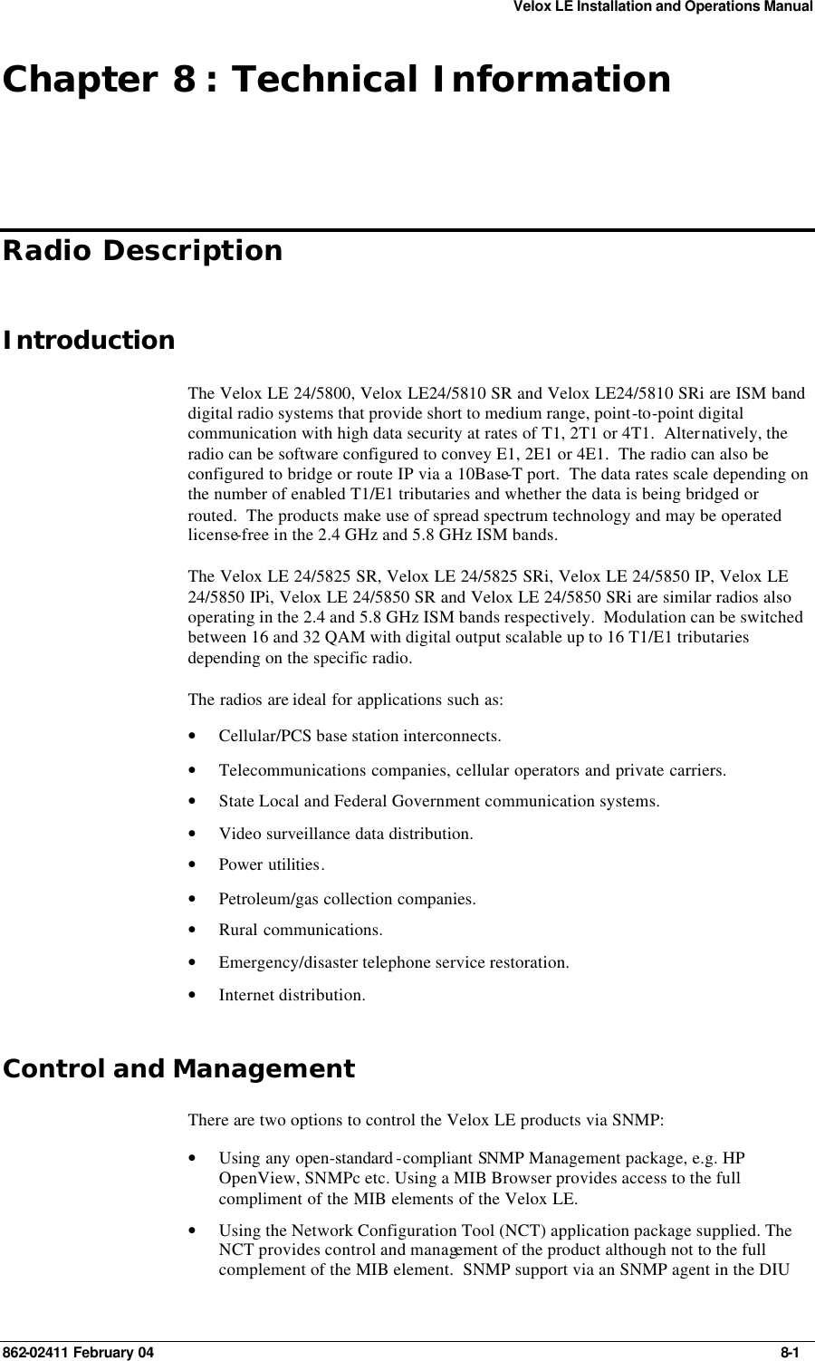 Velox LE Installation and Operations Manual 862-02411 February 04     8-1 Chapter 8 : Technical Information Radio Description Introduction The Velox LE 24/5800, Velox LE24/5810 SR and Velox LE24/5810 SRi are ISM band digital radio systems that provide short to medium range, point-to-point digital communication with high data security at rates of T1, 2T1 or 4T1.  Alternatively, the radio can be software configured to convey E1, 2E1 or 4E1.  The radio can also be configured to bridge or route IP via a 10Base-T port.  The data rates scale depending on the number of enabled T1/E1 tributaries and whether the data is being bridged or routed.  The products make use of spread spectrum technology and may be operated license-free in the 2.4 GHz and 5.8 GHz ISM bands. The Velox LE 24/5825 SR, Velox LE 24/5825 SRi, Velox LE 24/5850 IP, Velox LE 24/5850 IPi, Velox LE 24/5850 SR and Velox LE 24/5850 SRi are similar radios also operating in the 2.4 and 5.8 GHz ISM bands respectively.  Modulation can be switched between 16 and 32 QAM with digital output scalable up to 16 T1/E1 tributaries depending on the specific radio. The radios are ideal for applications such as:  • Cellular/PCS base station interconnects. • Telecommunications companies, cellular operators and private carriers. • State Local and Federal Government communication systems. • Video surveillance data distribution. • Power utilities. • Petroleum/gas collection companies. • Rural communications. • Emergency/disaster telephone service restoration. • Internet distribution. Control and Management There are two options to control the Velox LE products via SNMP: • Using any open-standard -compliant SNMP Management package, e.g. HP OpenView, SNMPc etc. Using a MIB Browser provides access to the full compliment of the MIB elements of the Velox LE. • Using the Network Configuration Tool (NCT) application package supplied. The NCT provides control and management of the product although not to the full complement of the MIB element.  SNMP support via an SNMP agent in the DIU 