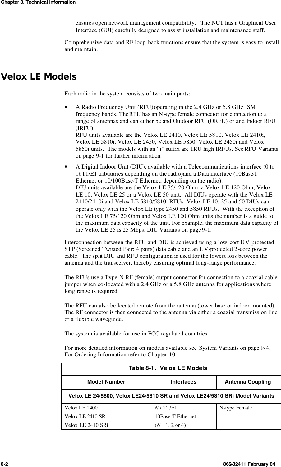 Chapter 8. Technical Information 8-2    862-02411 February 04 ensures open network management compatibility.   The NCT has a Graphical User Interface (GUI) carefully designed to assist installation and maintenance staff. Comprehensive data and RF loop-back functions ensure that the system is easy to install and maintain. Velox LE Models Each radio in the system consists of two main parts: • A Radio Frequency Unit (RFU) operating in the 2.4 GHz or 5.8 GHz ISM frequency bands. The RFU has an N -type female connector for connection to a range of antennas and can either be and Outdoor RFU (ORFU) or and Indoor RFU (IRFU). RFU units available are the Velox LE 2410, Velox LE 5810, Velox LE 2410i, Velox LE 5810i, Velox LE 2450, Velox LE 5850, Velox LE 2450i and Velox 5850i units.  The models with an “i” suffix are 1RU high IRFUs. See RFU Variants on page 9-1 for further inform ation. • A Digital Indoor Unit (DIU), available with a Telecommunications interface (0 to 16T1/E1 tributaries depending on the radio)and a Data interface (10Base-T Ethernet or 10/100Base-T Ethernet, depending on the radio). DIU units available are the Velox LE 75/120 Ohm, a Velox LE 120 Ohm, Velox LE 10, Velox LE 25 or a Velox LE 50 unit.  All DIUs operate with the Velox LE 2410/2410i and Velox LE 5810/5810i RFUs. Velox LE 10, 25 and 50 DIUs can operate only with the Velox LE type 2450 and 5850 RFUs.  With the exception of the Velox LE 75/120 Ohm and Velox LE 120 Ohm units the number is a guide to the maximum data capacity of the unit. For example, the maximum data capacity of the Velox LE 25 is 25 Mbps. DIU Variants on page 9-1. Interconnection between the RFU and DIU is achieved using a low-cost UV-protected STP (Screened Twisted Pair: 4 pairs) data cable and an UV-protected 2-core power cable.  The split DIU and RFU configuration is used for the lowest loss between the antenna and the transceiver, thereby ensuring optimal long-range performance. The RFUs use a Type-N RF (female) output connector for connection to a coaxial cable jumper when co-located with a 2.4 GHz or a 5.8 GHz antenna for applications where long range is required. The RFU can also be located remote from the antenna (tower base or indoor mounted).  The RF connector is then connected to the antenna via either a coaxial transmission line or a flexible waveguide. The system is available for use in FCC regulated countries. For more detailed information on models available see System Variants on page 9-4. For Ordering Information refer to Chapter 10. Table 8-1.  Velox LE Models Model Number Interfaces Antenna Coupling Velox LE 24/5800, Velox LE24/5810 SR and Velox LE24/5810 SRi Model Variants Velox LE 2400 Velox LE 2410 SR  Velox LE 2410 SRi N x T1/E1 10Base-T Ethernet (N = 1, 2 or 4) N-type Female 