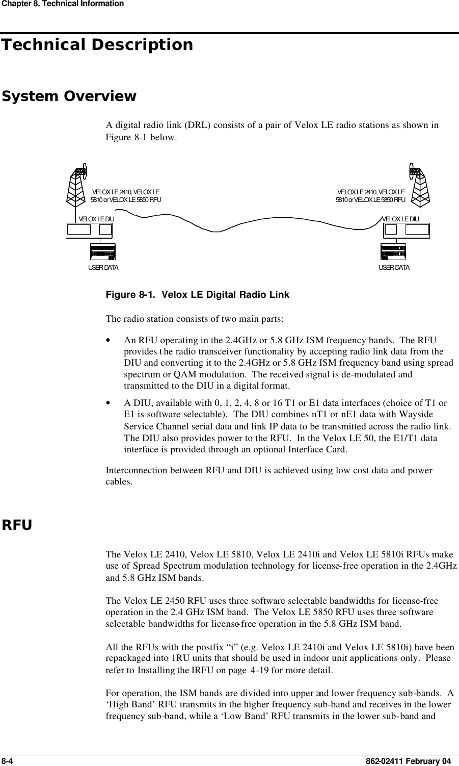 Chapter 8. Technical Information 8-4    862-02411 February 04 Technical Description System Overview A digital radio link (DRL) consists of a pair of Velox LE radio stations as shown in Figure  8-1 below. USER DATAVELOX LE 2410, VELOX LE5810 or VELOX LE 5850 RFUVELOX LE DIUUSER DATAVELOX LE 2410, VELOX LE5810 or VELOX LE 5850 RFUVELOX LE DIU Figure 8-1.  Velox LE Digital Radio Link The radio station consists of two main parts: • An RFU operating in the 2.4GHz or 5.8 GHz ISM frequency bands.  The RFU provides t he radio transceiver functionality by accepting radio link data from the DIU and converting it to the 2.4GHz or 5.8 GHz ISM frequency band using spread spectrum or QAM modulation.  The received signal is de-modulated and transmitted to the DIU in a digital format. • A DIU, available with 0, 1, 2, 4, 8 or 16 T1 or E1 data interfaces (choice of T1 or E1 is software selectable).  The DIU combines nT1 or nE1 data with Wayside Service Channel serial data and link IP data to be transmitted across the radio link.  The DIU also provides power to the RFU.  In the Velox LE 50, the E1/T1 data interface is provided through an optional Interface Card. Interconnection between RFU and DIU is achieved using low cost data and power cables. RFU The Velox LE 2410, Velox LE 5810, Velox LE 2410i and Velox LE 5810i RFUs make use of Spread Spectrum modulation technology for license-free operation in the 2.4GHz and 5.8 GHz ISM bands. The Velox LE 2450 RFU uses three software selectable bandwidths for license-free operation in the 2.4 GHz ISM band.  The Velox LE 5850 RFU uses three software selectable bandwidths for license-free operation in the 5.8 GHz ISM band. All the RFUs with the postfix “i” (e.g. Velox LE 2410i and Velox LE 5810i) have been repackaged into 1RU units that should be used in indoor unit applications only.  Please refer to Installing the IRFU on page  4-19 for more detail. For operation, the ISM bands are divided into upper and lower frequency sub-bands.  A ‘High Band’ RFU transmits in the higher frequency sub-band and receives in the lower frequency sub-band, while a ‘Low Band’ RFU transmits in the lower sub-band and 