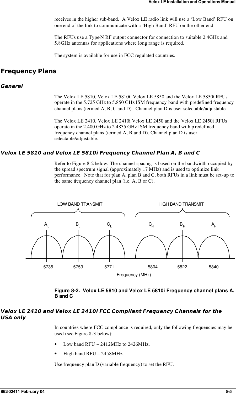 Velox LE Installation and Operations Manual 862-02411 February 04     8-5 receives in the higher sub-band.  A Velox LE radio link will use a ‘Low Band’ RFU on one end of the link to communicate with a ‘High Band’ RFU on the other end. The RFUs use a Type-N RF output connector for connection to suitable 2.4GHz and 5.8GHz antennas for applications where long range is required. The system is available for use in FCC regulated countries. Frequency Plans General The Velox LE 5810, Velox LE 5810i, Velox LE 5850 and the Velox LE 5850i RFUs operate in the 5.725 GHz to 5.850 GHz ISM frequency band with predefined frequency channel plans (termed A, B, C and D).  Channel plan D is user selectable/adjustable. The Velox LE 2410, Velox LE 2410i Velox LE 2450 and the Velox LE 2450i RFUs operate in the 2.400 GHz to 2.4835 GHz ISM frequency band with p redefined frequency channel plans (termed A, B and D). Channel plan D is user selectable/adjustable. Velox LE 5810 and Velox LE 5810i Frequency Channel Plan A, B and C Refer to Figure 8-2 below. The channel spacing is based on the bandwidth occupied by the spread spectrum signal (approximately 17 MHz) and is used to optimize link performance.  Note that for plan A, plan B and C, both RFUs in a link must be set-up to the same frequency channel plan (i.e. A, B or C). CHBHFrequency (MHz)LOW BAND TRANSMIT HIGH BAND TRANSMITAHALBLCL5735 5753 5771 5804 5822 5840 Figure 8-2.  Velox LE 5810 and Velox LE 5810i Frequency channel plans A, B and C Velox LE 2410 and Velox LE 2410i FCC Compliant Frequency Channels for the USA only In countries where FCC compliance is required, only the following frequencies may be used (see Figure 8-3 below): • Low band RFU – 2412MHz to 2426MHz, • High band RFU – 2458MHz. Use frequency plan D (variable frequency) to set the RFU. 