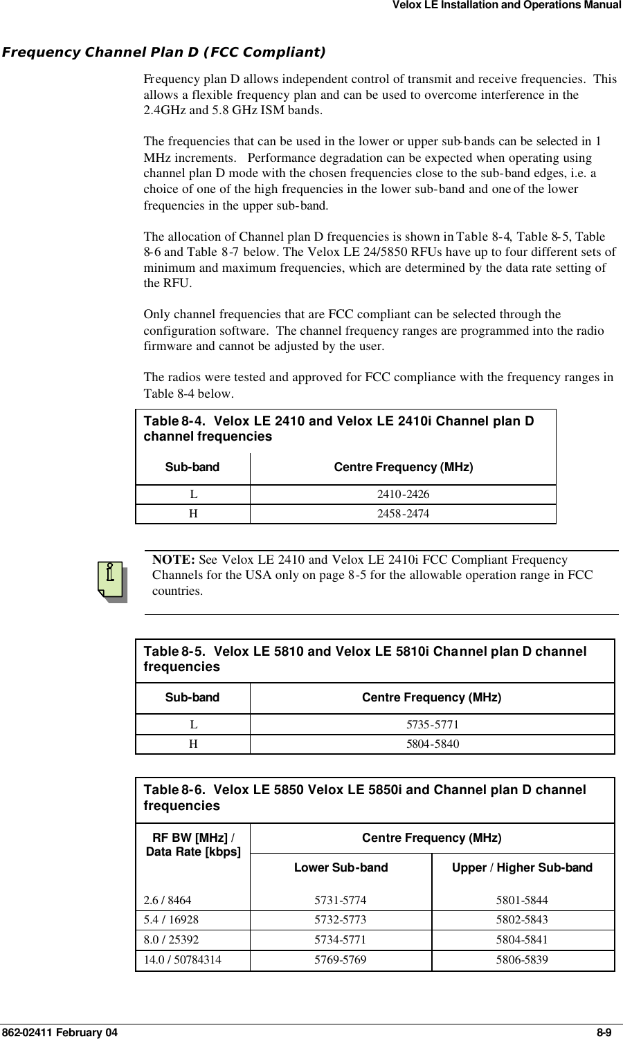 Velox LE Installation and Operations Manual 862-02411 February 04     8-9 Frequency Channel Plan D (FCC Compliant) Fr equency plan D allows independent control of transmit and receive frequencies.  This allows a flexible frequency plan and can be used to overcome interference in the 2.4GHz and 5.8 GHz ISM bands. The frequencies that can be used in the lower or upper sub-bands can be selected in 1 MHz increments.   Performance degradation can be expected when operating using channel plan D mode with the chosen frequencies close to the sub-band edges, i.e. a choice of one of the high frequencies in the lower sub-band and one of the lower frequencies in the upper sub-band.    The allocation of Channel plan D frequencies is shown in Table 8-4, Table 8-5, Table 8-6 and Table  8-7 below. The Velox LE 24/5850 RFUs have up to four different sets of minimum and maximum frequencies, which are determined by the data rate setting of the RFU. Only channel frequencies that are FCC compliant can be selected through the configuration software.  The channel frequency ranges are programmed into the radio firmware and cannot be adjusted by the user. The radios were tested and approved for FCC compliance with the frequency ranges in Table 8-4 below. Table 8-4.  Velox LE 2410 and Velox LE 2410i Channel plan D channel frequencies Sub-band Centre Frequency (MHz) L 2410-2426 H 2458-2474     NOTE: See  Velox LE 2410 and Velox LE 2410i FCC Compliant Frequency Channels for the USA only on page 8-5 for the allowable operation range in FCC countries.  Table 8-5.  Velox LE 5810 and Velox LE 5810i Channel plan D channel frequencies Sub-band Centre Frequency (MHz) L 5735-5771 H 5804-5840  Table 8-6.  Velox LE 5850 Velox LE 5850i and Channel plan D channel frequencies Centre Frequency (MHz) RF BW [MHz] / Data Rate [kbps] Lower Sub-band Upper / Higher Sub-band 2.6 / 8464 5731-5774 5801-5844 5.4 / 16928 5732-5773 5802-5843 8.0 / 25392 5734-5771 5804-5841 14.0 / 50784314 5769-5769 5806-5839  