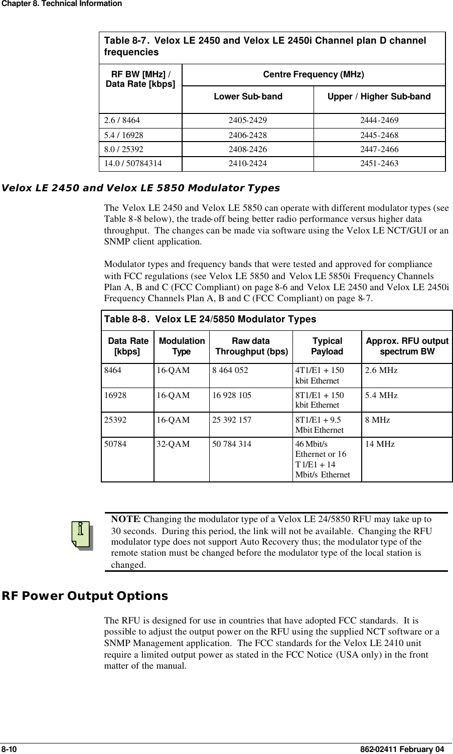 Chapter 8. Technical Information 8-10    862-02411 February 04 Table 8-7.  Velox LE 2450 and Velox LE 2450i Channel plan D channel frequencies Centre Frequency (MHz) RF BW [MHz] / Data Rate [kbps] Lower Sub-band Upper / Higher Sub-band 2.6 / 8464 2405-2429 2444-2469 5.4 / 16928 2406-2428 2445-2468 8.0 / 25392 2408-2426 2447-2466 14.0 / 50784314 2410-2424 2451-2463 Velox LE 2450 and Velox LE 5850 Modulator Types The Velox LE 2450 and Velox LE 5850 can operate with different modulator types (see Table 8-8 below), the trade-off being better radio performance versus higher data throughput.  The changes can be made via software using the Velox LE NCT/GUI or an SNMP client application. Modulator types and frequency bands that were tested and approved for compliance with FCC regulations (see Velox LE 5850 and Velox LE 5850i  Frequency Channels Plan A, B and C (FCC Compliant) on page 8-6 and  Velox LE 2450 and Velox LE 2450i Frequency Channels Plan A, B and C (FCC Compliant) on page 8-7. Table 8-8.  Velox LE 24/5850 Modulator Types Data Rate [kbps] Modulation Type  Raw data Throughput (bps) Typical Payload Approx. RFU output spectrum BW 8464 16-QAM 8 464 052 4T1/E1 + 150 kbit Ethernet  2.6 MHz 16928 16-QAM 16 928 105 8T1/E1 + 150 kbit Ethernet  5.4 MHz 25392 16-QAM 25 392 157 8T1/E1 + 9.5 Mbit Ethernet 8 MHz 50784 32-QAM 50 784 314 46 Mbit/s Ethernet or 16 T1/E1 + 14 Mbit/s Ethernet 14 MHz     NOTE: Changing the modulator type of a Velox LE 24/5850 RFU may take up to 30 seconds.  During this period, the link will not be available.  Changing the RFU modulator type does not support Auto Recovery thus; the modulator type of the remote station must be changed before the modulator type of the local station is changed. RF Power Output Options The RFU is designed for use in countries that have adopted FCC standards.  It is possible to adjust the output power on the RFU using the supplied NCT software or a SNMP Management application.  The FCC standards for the Velox LE 2410 unit require a limited output power as stated in the FCC Notice (USA only) in the front matter of the manual.    