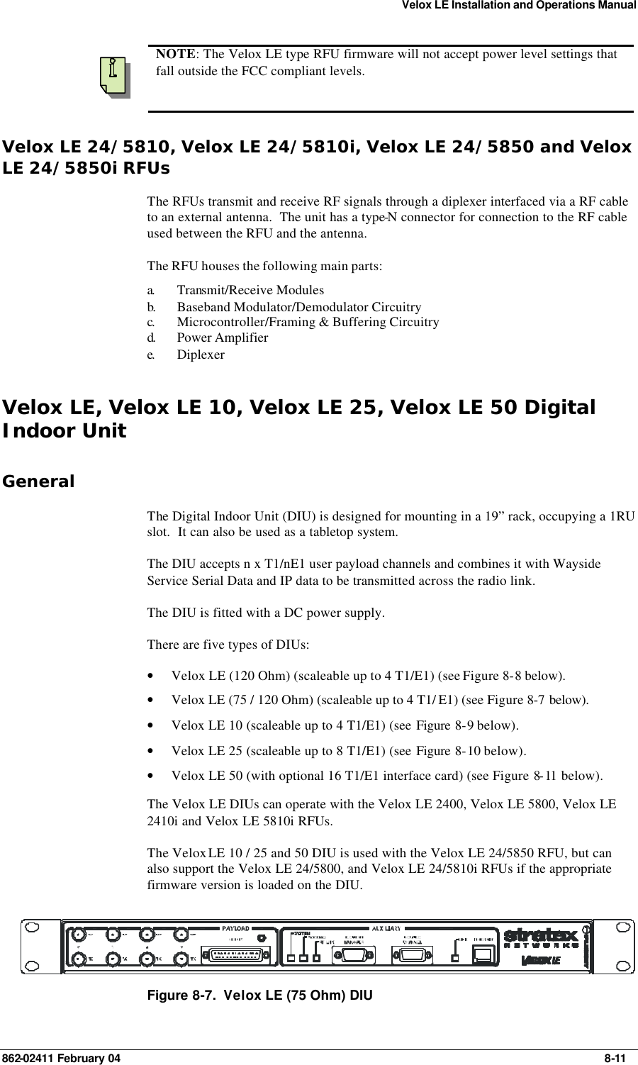 Velox LE Installation and Operations Manual 862-02411 February 04     8-11  NOTE: The Velox LE type RFU firmware will not accept power level settings that fall outside the FCC compliant levels. Velox LE 24/5810, Velox LE 24/5810i, Velox LE 24/5850 and Velox LE 24/5850i RFUs The RFUs transmit and receive RF signals through a diplexer interfaced via a RF cable to an external antenna.  The unit has a type-N connector for connection to the RF cable used between the RFU and the antenna. The RFU houses the following main parts: a.  Transmit/Receive Modules  b.  Baseband Modulator/Demodulator Circuitry c.  Microcontroller/Framing &amp; Buffering Circuitry  d.  Power Amplifier  e.  Diplexer  Velox LE, Velox LE 10, Velox LE 25, Velox LE 50 Digital Indoor Unit General The Digital Indoor Unit (DIU) is designed for mounting in a 19” rack, occupying a 1RU slot.  It can also be used as a tabletop system. The DIU accepts n x T1/nE1 user payload channels and combines it with Wayside Service Serial Data and IP data to be transmitted across the radio link. The DIU is fitted with a DC power supply. There are five types of DIUs: • Velox LE (120 Ohm) (scaleable up to 4 T1/E1) (see Figure 8-8 below). • Velox LE (75 / 120 Ohm) (scaleable up to 4 T1/ E1) (see Figure 8-7 below). • Velox LE 10 (scaleable up to 4 T1/E1) (see Figure  8-9 below). • Velox LE 25 (scaleable up to 8 T1/E1) (see Figure  8-10 below). • Velox LE 50 (with optional 16 T1/E1 interface card) (see Figure 8-11  below). The Velox LE DIUs can operate with the Velox LE 2400, Velox LE 5800, Velox LE 2410i and Velox LE 5810i RFUs. The Velox LE 10 / 25 and 50 DIU is used with the Velox LE 24/5850 RFU, but can also support the Velox LE 24/5800, and Velox LE 24/5810i RFUs if the appropriate firmware version is loaded on the DIU.  Figure 8-7.  Velox LE (75 Ohm) DIU 