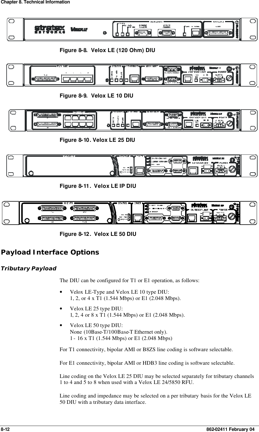 Chapter 8. Technical Information 8-12    862-02411 February 04  Figure 8-8.  Velox LE (120 Ohm) DIU 10 Figure 8-9.  Velox LE 10 DIU  Figure 8-10 . Velox LE 25 DIU  Figure 8-11 .  Velox LE IP DIU  Figure 8-12 .  Velox LE 50 DIU Payload Interface Options Tributary Payload The DIU can be configured for T1 or E1 operation, as follows:  • Velox LE-Type and Velox LE 10 type DIU: 1, 2, or 4 x T1 (1.544 Mbps) or E1 (2.048 Mbps). • Velox LE 25 type DIU: 1, 2, 4 or 8 x T1 (1.544 Mbps) or E1 (2.048 Mbps). • Velox LE 50 type DIU: None (10Base-T/100Base-T Ethernet only). 1 - 16 x T1 (1.544 Mbps) or E1 (2.048 Mbps) For T1 connectivity, bipolar AMI or B8ZS line coding is software selectable. For E1 connectivity, bipolar AMI or HDB3 line coding is software selectable. Line coding on the Velox LE 25 DIU may be selected separately for tributary channels 1 to 4 and 5 to 8 when used with a Velox LE 24/5850 RFU. Line coding and impedance may be selected on a per tributary basis for the Velox LE 50 DIU with a tributary data interface. 