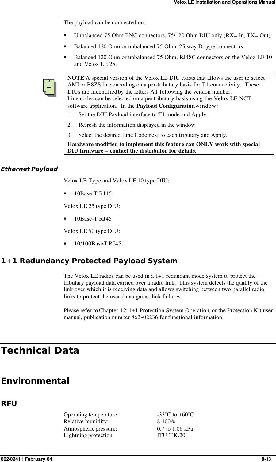 Velox LE Installation and Operations Manual 862-02411 February 04     8-13 The payload can be connected on: • Unbalanced 75 Ohm BNC connectors, 75/120 Ohm DIU only (RX= In, TX= Out). • Balanced 120 Ohm or unbalanced 75 Ohm, 25 way D-type connectors. • Balanced 120 Ohm or unbalanced 75 Ohm, RJ48C connectors on the Velox LE 10 and Velox LE 25.    NOTE A special version of the Velox LE DIU exists that allows the user to select AMI or B8ZS line encoding on a per-tributary basis for T1 connectivity.  These DIUs are indentified by the letters AT following the version number. Line codes can be selected on a per-tributary basis using the Velox LE NCT software application.  In the Payload Configuration window: 1. Set the DIU Payload interface to T1 mode and Apply. 2. Refresh the information displayed in the window. 3. Select the desired Line Code next to each tributary and Apply. Hardware modified to implement this feature can ONLY work with special DIU firmware – contact the distributor for details. Ethernet Payload Velox LE-Type and Velox LE 10 type DIU: • 10Base-T RJ45 Velox LE 25 type DIU: • 10Base-T RJ45 Velox LE 50 type DIU: • 10/100Base-T RJ45 1+1 Redundancy Protected Payload System The Velox LE radios can be used in a 1+1 redundant mode system to protect the tributary payload data carried over a radio link.  This system detects the quality of the link over which it is receiving data and allows switching between two parallel radio links to protect the user data against link failures. Please refer to Chapter 12: 1+1 Protection System Operation, or the Protection Kit user manual, publication number 862 -02236 for functional information. Technical Data Environmental RFU Operating temperature: -33°C to +60°C Relative humidity: 8-100% Atmospheric pressure: 0.7 to 1.06 kPa Lightning protection ITU-T K.20 