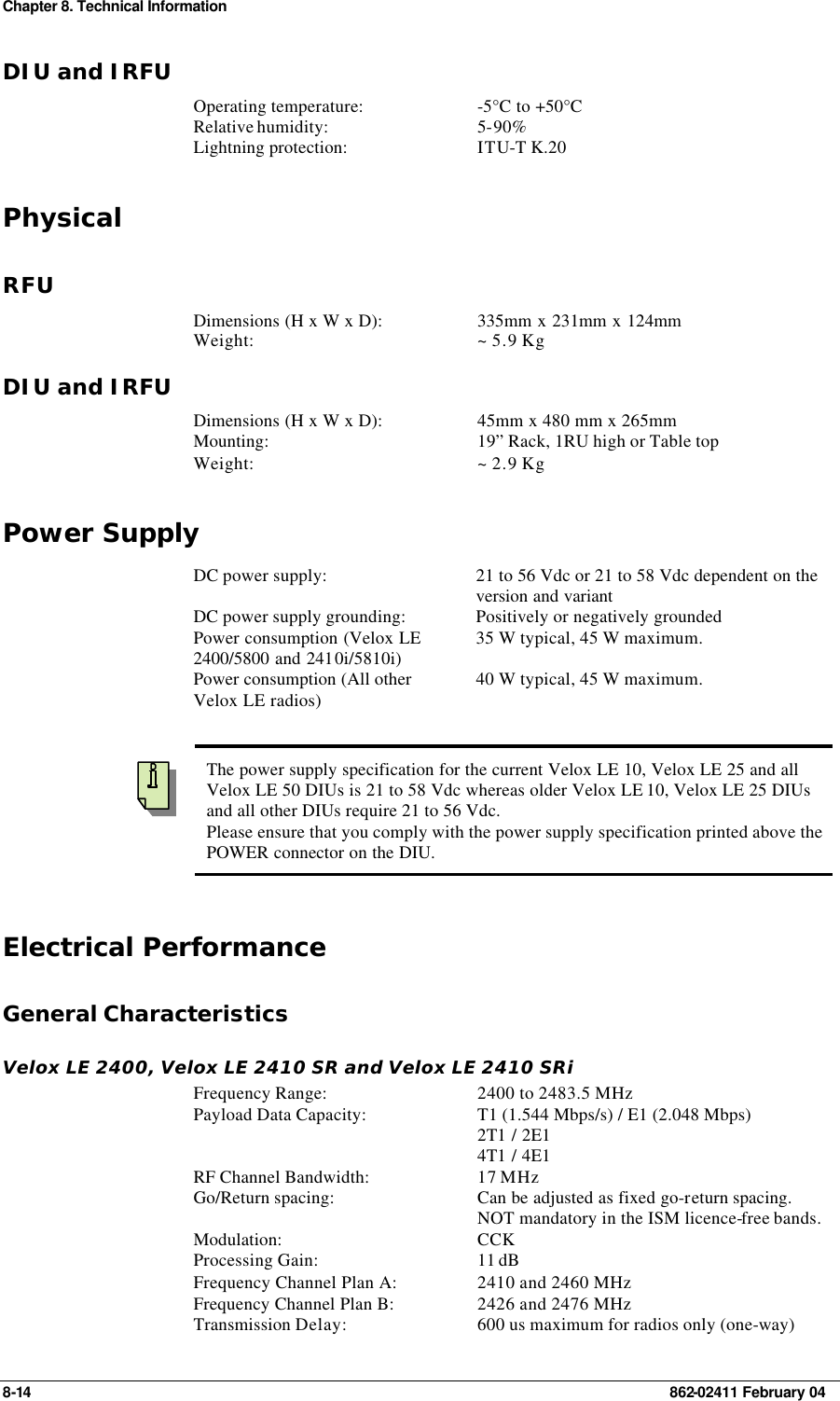 Chapter 8. Technical Information 8-14    862-02411 February 04 DIU and IRFU Operating temperature: -5°C to +50°C Relative humidity: 5-90% Lightning protection: ITU-T K.20 Physical RFU Dimensions (H x W x D): 335mm x 231mm x 124mm Weight: ~ 5.9 Kg DIU and IRFU Dimensions (H x W x D): 45mm x 480 mm x 265mm Mounting: 19” Rack, 1RU high or Table top Weight: ~ 2.9 Kg Power Supply DC power supply: 21 to 56 Vdc or 21 to 58 Vdc dependent on the version and variant  DC power supply grounding: Positively or negatively grounded Power consumption (Velox LE 2400/5800 and 2410i/5810i) 35 W typical, 45 W maximum. Power consumption (All other Velox LE radios) 40 W typical, 45 W maximum.     The power supply specification for the current Velox LE 10, Velox LE 25 and all Velox LE 50 DIUs is 21 to 58 Vdc whereas older Velox LE 10, Velox LE 25 DIUs and all other DIUs require 21 to 56 Vdc. Please ensure that you comply with the power supply specification printed above the POWER connector on the DIU. Electrical Performance General Characteristics Velox LE 2400, Velox LE 2410 SR and Velox LE 2410 SRi Frequency Range: 2400 to 2483.5 MHz Payload Data Capacity: T1 (1.544 Mbps/s) / E1 (2.048 Mbps) 2T1 / 2E1  4T1 / 4E1  RF Channel Bandwidth: 17 MHz Go/Return spacing: Can be adjusted as fixed go-return spacing. NOT mandatory in the ISM licence-free bands.   Modulation: CCK Processing Gain: 11 dB Frequency Channel Plan A: 2410 and 2460 MHz Frequency Channel Plan B: 2426 and 2476 MHz Transmission Delay: 600 us maximum for radios only (one-way) 