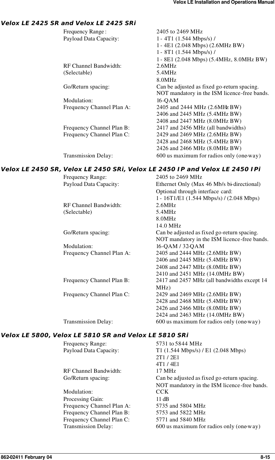 Velox LE Installation and Operations Manual 862-02411 February 04     8-15 Velox LE 2425 SR and Velox LE 2425 SRi Frequency Range : 2405 to 2469 MHz Payload Data Capacity: 1 - 4T1 (1.544 Mbps/s) /  1 - 4E1 (2.048 Mbps) (2.6MHz BW) 1 - 8T1 (1.544 Mbps/s) /  1 - 8E1 (2.048 Mbps) (5.4MHz, 8.0MHz BW) RF Channel Bandwidth: (Selectable) 2.6MHz 5.4MHz 8.0MHz Go/Return spacing: Can be adjusted as fixed go-return spacing. NOT mandatory in the ISM licence-free bands.   Modulation: 16 -QAM  Frequency Channel Plan A: 2405 and 2444 MHz (2.6MHz BW) 2406 and 2445 MHz (5.4MHz BW) 2408 and 2447 MHz (8.0MHz BW) Frequency Channel Plan B: 2417 and 2456 MHz (all bandwidths) Frequency Channel Plan C: 2429 and 2469 MHz (2.6MHz BW) 2428 and 2468 MHz (5.4MHz BW) 2426 and 2466 MHz (8.0MHz BW) Transmission Delay: 600 us maximum for radios only (one-way) Velox LE 2450 SR, Velox LE 2450 SRi, Velox LE 2450 IP and Velox LE 2450 IPi Frequency Range: 2405 to 2469 MHz Payload Data Capacity: Ethernet Only (Max 46 Mb/s bi-directional) Optional through interface card:  1 - 16T1/E1 (1.544 Mbps/s) / (2.048 Mbps) RF Channel Bandwidth: (Selectable) 2.6MHz 5.4MHz 8.0MHz 14.0 MHz Go/Return spacing: Can be adjusted as fixed go-return spacing. NOT mandatory in the ISM licence-free bands.   Modulation: 16 -QAM / 32-QAM Frequency Channel Plan A: 2405 and 2444 MHz (2.6MHz BW) 2406 and 2445 MHz (5.4MHz BW) 2408 and 2447 MHz (8.0MHz BW) 2410 and 2451 MHz (14.0MHz BW) Frequency Channel Plan B: 2417 and 2457 MHz (all bandwidths except 14 MHz) Frequency Channel Plan C: 2429 and 2469 MHz (2.6MHz BW) 2428 and 2468 MHz (5.4MHz BW) 2426 and 2466 MHz (8.0MHz BW) 2424 and 2463 MHz (14.0MHz BW) Transmission Delay: 600 us maximum for radios only (one-way) Velox LE 5800, Velox LE 5810 SR and Velox LE 5810 SRi Frequency Range: 5731 to 5844 MHz Payload Data Capacity: T1 (1.544 Mbps/s) / E1 (2.048 Mbps) 2T1 / 2E1 4T1 / 4E1 RF Channel Bandwidth: 17 MHz Go/Return spacing: Can be adjusted as fixed go-return spacing. NOT mandatory in the ISM licence-free bands. Modulation: CCK Processing Gain: 11 dB  Frequency Channel Plan A: 5735 and 5804 MHz Frequency Channel Plan B: 5753 and 5822 MHz Frequency Channel Plan C: 5771 and 5840 MHz Transmission Delay: 600 us maximum for radios only (one-way) 