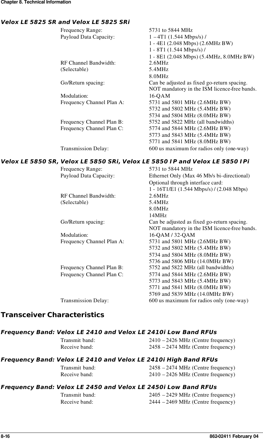 Chapter 8. Technical Information 8-16    862-02411 February 04 Velox LE 5825 SR and Velox LE 5825 SRi Frequency Range: 5731 to 5844 MHz Payload Data Capacity: 1 – 4T1 (1.544 Mbps/s) /  1 - 4E1 (2.048 Mbps) (2.6MHz BW) 1 - 8T1 (1.544 Mbps/s) /  1 - 8E1 (2.048 Mbps) (5.4MHz, 8.0MHz BW) RF Channel Bandwidth: (Selectable) 2.6MHz 5.4MHz 8.0MHz Go/Return spacing: Can be adjusted as fixed go-return spacing. NOT mandatory in the ISM licence-free bands.   Modulation: 16-QAM  Frequency Channel Plan A: 5731 and 5801 MHz (2.6MHz BW) 5732 and 5802 MHz (5.4MHz BW) 5734 and 5804 MHz (8.0MHz BW) Frequency Channel Plan B: 5752 and 5822 MHz (all bandwidths) Frequency Channel Plan C: 5774 and 5844 MHz (2.6MHz BW) 5773 and 5843 MHz (5.4MHz BW) 5771 and 5841 MHz (8.0MHz BW) Transmission Delay: 600 us maximum for radios only (one-way) Velox LE 5850 SR, Velox LE 5850 SRi, Velox LE 5850 IP and Velox LE 5850 IPi Frequency Range: 5731 to 5844 MHz Payload Data Capacity: Ethernet Only (Max 46 Mb/s bi-directional) Optional through interface card:  1 - 16T1/E1 (1.544 Mbps/s) / (2.048 Mbps) RF Channel Bandwidth: (Selectable) 2.6MHz 5.4MHz 8.0MHz 14MHz Go/Return spacing: Can be adjusted as fixed go-return spacing. NOT mandatory in the ISM licence-free bands.   Modulation: 16-QAM / 32-QAM  Frequency Channel Plan A: 5731 and 5801 MHz (2.6MHz BW) 5732 and 5802 MHz (5.4MHz BW) 5734 and 5804 MHz (8.0MHz BW) 5736 and 5806 MHz (14.0MHz BW) Frequency Channel Plan B: 5752 and 5822 MHz (all bandwidths) Frequency Channel Plan C: 5774 and 5844 MHz (2.6MHz BW) 5773 and 5843 MHz (5.4MHz BW) 5771 and 5841 MHz (8.0MHz BW) 5769 and 5839 MHz (14.0MHz BW) Transmission Delay: 600 us maximum for radios only (one-way) Transceiver Characteristics Frequency Band: Velox LE 2410 and Velox LE 2410i Low Band RFUs Transmit band: 2410 – 2426 MHz (Centre frequency) Receive band: 2458 – 2474 MHz (Centre frequency) Frequency Band: Velox LE 2410 and Velox LE 2410i High Band RFUs Transmit band: 2458 – 2474 MHz (Centre frequency) Receive band: 2410 – 2426 MHz (Centre frequency) Frequency Band: Velox LE 2450 and Velox LE 2450i Low Band RFUs Transmit band: 2405 – 2429 MHz (Centre frequency) Receive band: 2444 – 2469 MHz (Centre frequency) 