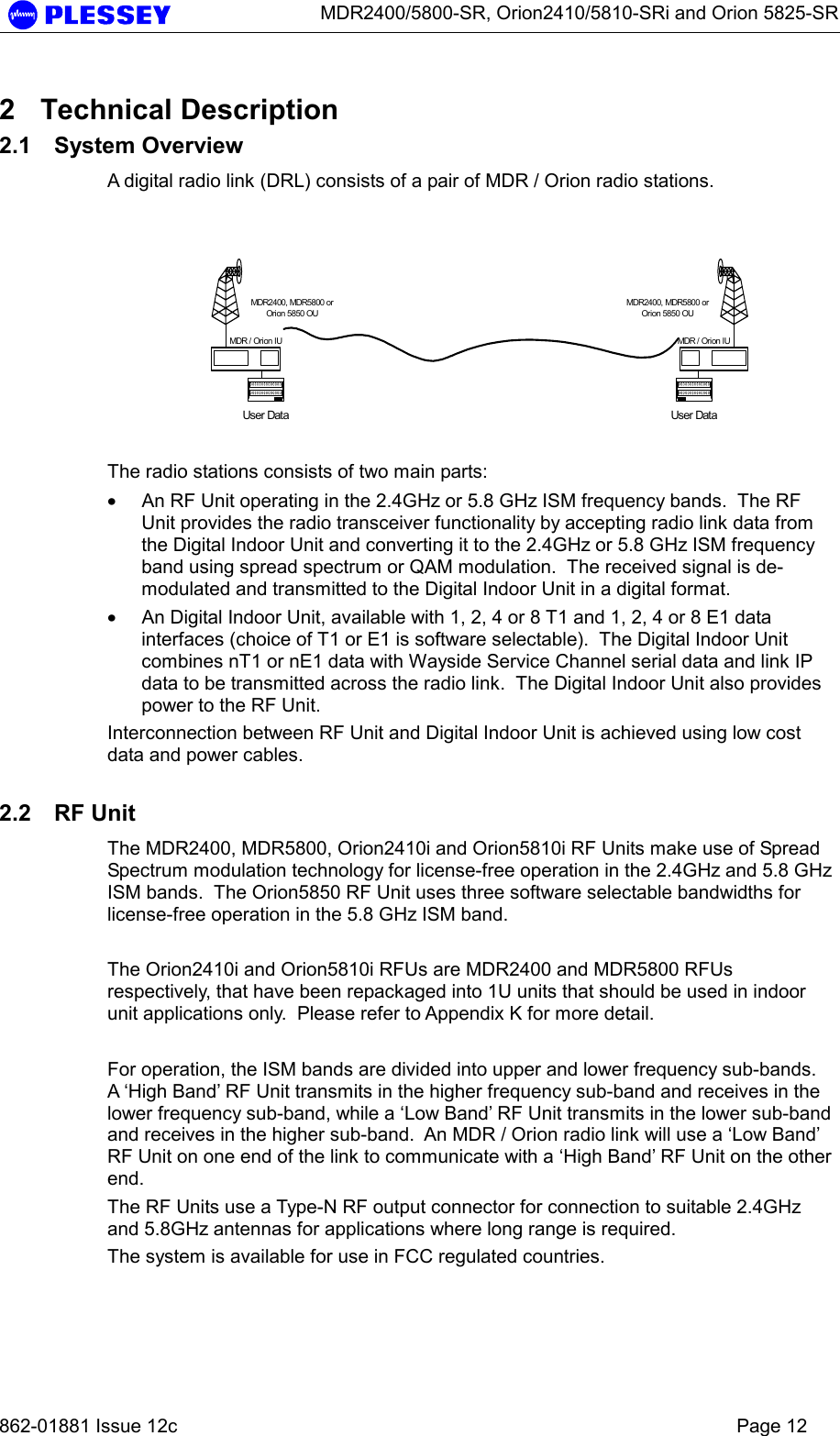      MDR2400/5800-SR, Orion2410/5810-SRi and Orion 5825-SR   862-01881 Issue 12c    Page 12 2 Technical Description 2.1 System Overview A digital radio link (DRL) consists of a pair of MDR / Orion radio stations.    The radio stations consists of two main parts: • An RF Unit operating in the 2.4GHz or 5.8 GHz ISM frequency bands.  The RF Unit provides the radio transceiver functionality by accepting radio link data from the Digital Indoor Unit and converting it to the 2.4GHz or 5.8 GHz ISM frequency band using spread spectrum or QAM modulation.  The received signal is de-modulated and transmitted to the Digital Indoor Unit in a digital format. • An Digital Indoor Unit, available with 1, 2, 4 or 8 T1 and 1, 2, 4 or 8 E1 data interfaces (choice of T1 or E1 is software selectable).  The Digital Indoor Unit combines nT1 or nE1 data with Wayside Service Channel serial data and link IP data to be transmitted across the radio link.  The Digital Indoor Unit also provides power to the RF Unit. Interconnection between RF Unit and Digital Indoor Unit is achieved using low cost data and power cables.  2.2 RF Unit The MDR2400, MDR5800, Orion2410i and Orion5810i RF Units make use of Spread Spectrum modulation technology for license-free operation in the 2.4GHz and 5.8 GHz ISM bands.  The Orion5850 RF Unit uses three software selectable bandwidths for license-free operation in the 5.8 GHz ISM band.  The Orion2410i and Orion5810i RFUs are MDR2400 and MDR5800 RFUs respectively, that have been repackaged into 1U units that should be used in indoor unit applications only.  Please refer to Appendix K for more detail.  For operation, the ISM bands are divided into upper and lower frequency sub-bands.  A ‘High Band’ RF Unit transmits in the higher frequency sub-band and receives in the lower frequency sub-band, while a ‘Low Band’ RF Unit transmits in the lower sub-band and receives in the higher sub-band.  An MDR / Orion radio link will use a ‘Low Band’ RF Unit on one end of the link to communicate with a ‘High Band’ RF Unit on the other end. The RF Units use a Type-N RF output connector for connection to suitable 2.4GHz and 5.8GHz antennas for applications where long range is required. The system is available for use in FCC regulated countries. User DataMDR2400, MDR5800 orOrion 5850 OUMDR / Orion IUUser DataMDR2400, MDR5800 orOrion 5850 OUMDR / Orion IU