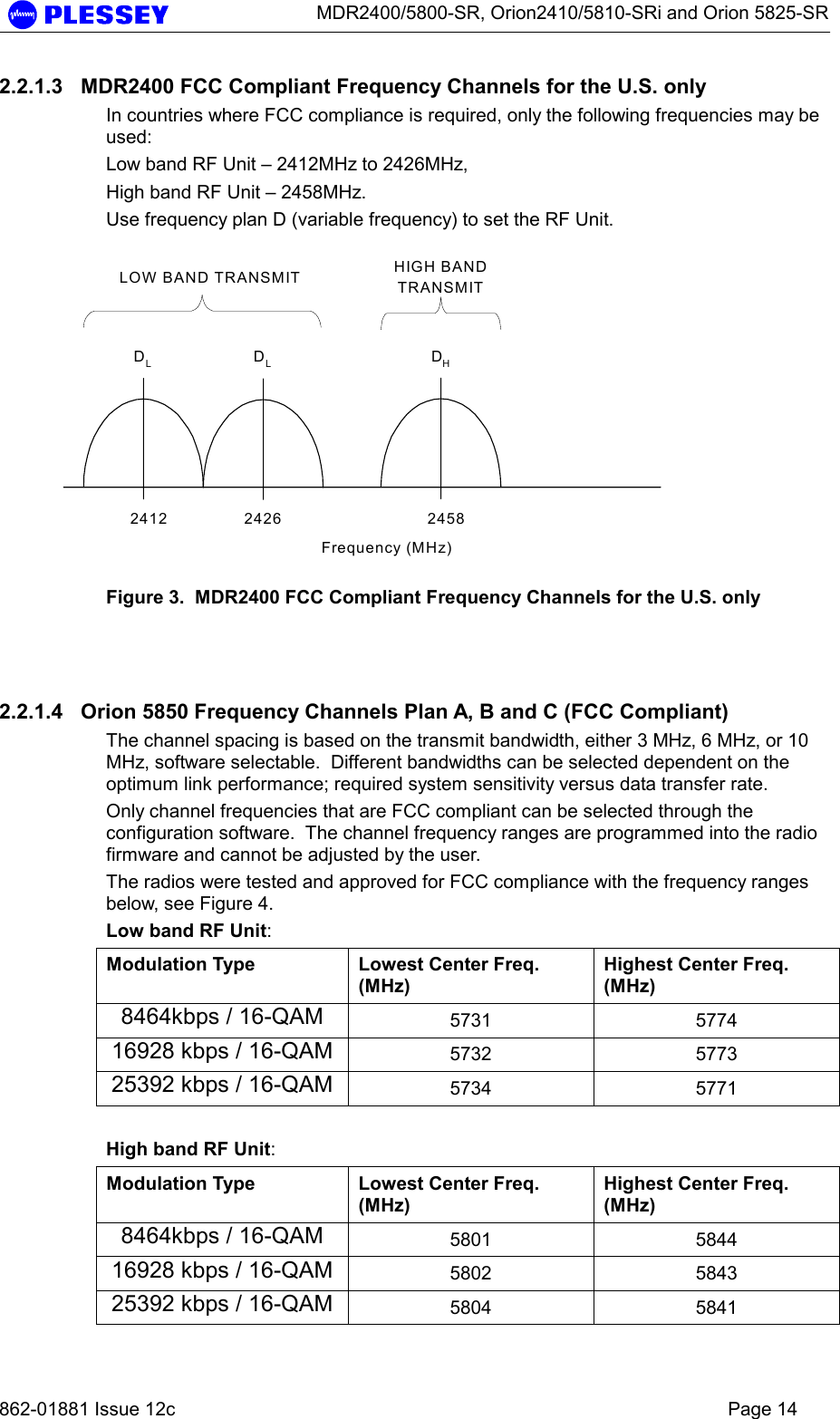      MDR2400/5800-SR, Orion2410/5810-SRi and Orion 5825-SR   862-01881 Issue 12c    Page 14 2.2.1.3  MDR2400 FCC Compliant Frequency Channels for the U.S. only In countries where FCC compliance is required, only the following frequencies may be used: Low band RF Unit – 2412MHz to 2426MHz, High band RF Unit – 2458MHz. Use frequency plan D (variable frequency) to set the RF Unit. DHFrequency (MHz)LOW BAND TRANSMIT HIGH BANDTRANSMITDLDL2412 2426 2458 Figure 3.  MDR2400 FCC Compliant Frequency Channels for the U.S. only   2.2.1.4  Orion 5850 Frequency Channels Plan A, B and C (FCC Compliant) The channel spacing is based on the transmit bandwidth, either 3 MHz, 6 MHz, or 10 MHz, software selectable.  Different bandwidths can be selected dependent on the optimum link performance; required system sensitivity versus data transfer rate. Only channel frequencies that are FCC compliant can be selected through the configuration software.  The channel frequency ranges are programmed into the radio firmware and cannot be adjusted by the user. The radios were tested and approved for FCC compliance with the frequency ranges below, see Figure 4. Low band RF Unit: Modulation Type  Lowest Center Freq. (MHz) Highest Center Freq. (MHz) 8464kbps / 16-QAM  5731 5774 16928 kbps / 16-QAM  5732 5773 25392 kbps / 16-QAM  5734 5771  High band RF Unit: Modulation Type  Lowest Center Freq. (MHz) Highest Center Freq. (MHz) 8464kbps / 16-QAM  5801 5844 16928 kbps / 16-QAM  5802 5843 25392 kbps / 16-QAM  5804 5841 