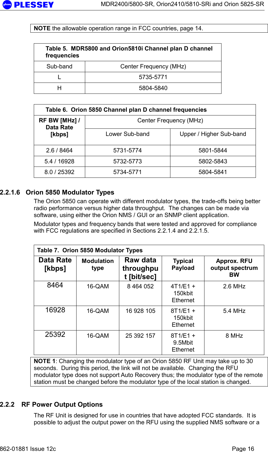      MDR2400/5800-SR, Orion2410/5810-SRi and Orion 5825-SR   862-01881 Issue 12c    Page 16 NOTE the allowable operation range in FCC countries, page 14.  Table 5.  MDR5800 and Orion5810i Channel plan D channel frequencies Sub-band  Center Frequency (MHz) L 5735-5771 H 5804-5840  Table 6.  Orion 5850 Channel plan D channel frequencies Center Frequency (MHz) RF BW [MHz] / Data Rate [kbps]  Lower Sub-band  Upper / Higher Sub-band 2.6 / 8464  5731-5774  5801-5844 5.4 / 16928  5732-5773  5802-5843 8.0 / 25392  5734-5771  5804-5841 2.2.1.6  Orion 5850 Modulator Types The Orion 5850 can operate with different modulator types, the trade-offs being better radio performance versus higher data throughput.  The changes can be made via software, using either the Orion NMS / GUI or an SNMP client application. Modulator types and frequency bands that were tested and approved for compliance with FCC regulations are specified in Sections 2.2.1.4 and 2.2.1.5.  Table 7.  Orion 5850 Modulator Types Data Rate [kbps] Modulation type Raw data throughput [bit/sec] Typical Payload Approx. RFU output spectrum BW 8464  16-QAM  8 464 052  4T1/E1 + 150kbit Ethernet 2.6 MHz 16928  16-QAM  16 928 105  8T1/E1 + 150kbit Ethernet 5.4 MHz 25392  16-QAM  25 392 157  8T1/E1 + 9.5Mbit Ethernet 8 MHz NOTE 1: Changing the modulator type of an Orion 5850 RF Unit may take up to 30 seconds.  During this period, the link will not be available.  Changing the RFU modulator type does not support Auto Recovery thus; the modulator type of the remote station must be changed before the modulator type of the local station is changed. 2.2.2  RF Power Output Options The RF Unit is designed for use in countries that have adopted FCC standards.  It is possible to adjust the output power on the RFU using the supplied NMS software or a 