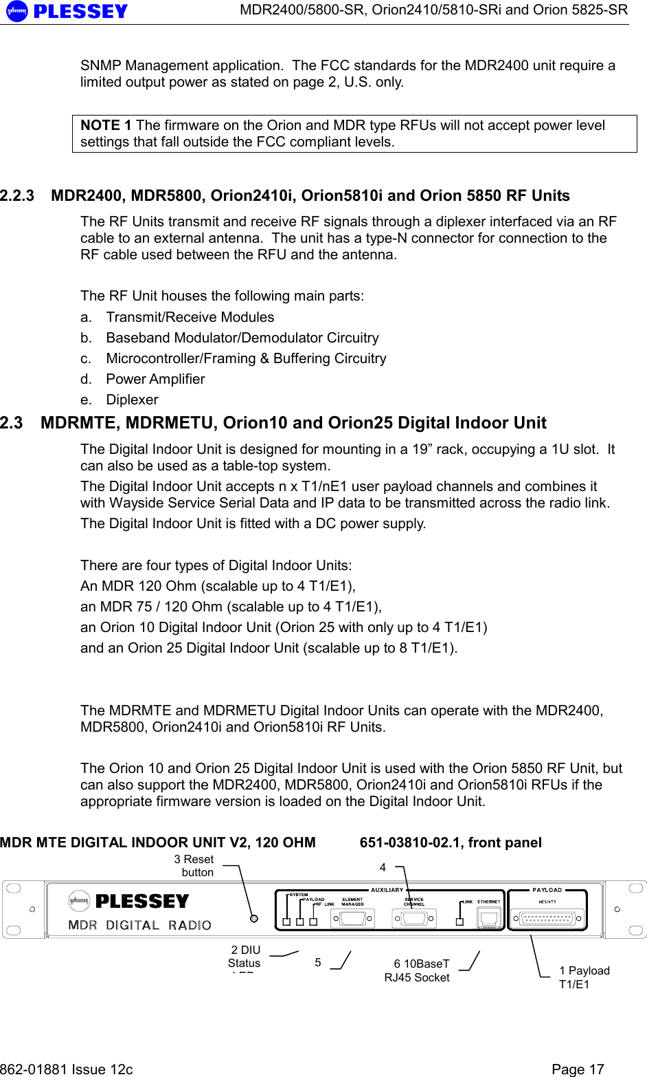      MDR2400/5800-SR, Orion2410/5810-SRi and Orion 5825-SR   862-01881 Issue 12c    Page 17 SNMP Management application.  The FCC standards for the MDR2400 unit require a limited output power as stated on page 2, U.S. only.   NOTE 1 The firmware on the Orion and MDR type RFUs will not accept power level settings that fall outside the FCC compliant levels. 2.2.3  MDR2400, MDR5800, Orion2410i, Orion5810i and Orion 5850 RF Units The RF Units transmit and receive RF signals through a diplexer interfaced via an RF cable to an external antenna.  The unit has a type-N connector for connection to the RF cable used between the RFU and the antenna.  The RF Unit houses the following main parts: a. Transmit/Receive Modules b.  Baseband Modulator/Demodulator Circuitry c.  Microcontroller/Framing &amp; Buffering Circuitry  d. Power Amplifier  e. Diplexer  2.3  MDRMTE, MDRMETU, Orion10 and Orion25 Digital Indoor Unit The Digital Indoor Unit is designed for mounting in a 19” rack, occupying a 1U slot.  It can also be used as a table-top system. The Digital Indoor Unit accepts n x T1/nE1 user payload channels and combines it with Wayside Service Serial Data and IP data to be transmitted across the radio link. The Digital Indoor Unit is fitted with a DC power supply.  There are four types of Digital Indoor Units: An MDR 120 Ohm (scalable up to 4 T1/E1),  an MDR 75 / 120 Ohm (scalable up to 4 T1/E1), an Orion 10 Digital Indoor Unit (Orion 25 with only up to 4 T1/E1) and an Orion 25 Digital Indoor Unit (scalable up to 8 T1/E1).       The MDRMTE and MDRMETU Digital Indoor Units can operate with the MDR2400, MDR5800, Orion2410i and Orion5810i RF Units.  The Orion 10 and Orion 25 Digital Indoor Unit is used with the Orion 5850 RF Unit, but can also support the MDR2400, MDR5800, Orion2410i and Orion5810i RFUs if the appropriate firmware version is loaded on the Digital Indoor Unit.  MDR MTE DIGITAL INDOOR UNIT V2, 120 OHM  651-03810-02.1, front panel    1 Payload T1/E1 2 DIU StatusLED3 Reset button 456 10BaseTRJ45 Socket