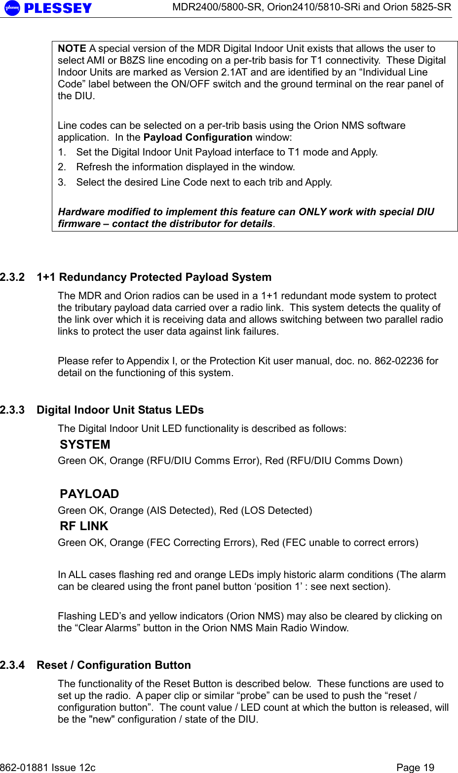      MDR2400/5800-SR, Orion2410/5810-SRi and Orion 5825-SR   862-01881 Issue 12c    Page 19 NOTE A special version of the MDR Digital Indoor Unit exists that allows the user to select AMI or B8ZS line encoding on a per-trib basis for T1 connectivity.  These Digital Indoor Units are marked as Version 2.1AT and are identified by an “Individual Line Code” label between the ON/OFF switch and the ground terminal on the rear panel of the DIU.  Line codes can be selected on a per-trib basis using the Orion NMS software application.  In the Payload Configuration window: 1.  Set the Digital Indoor Unit Payload interface to T1 mode and Apply. 2.  Refresh the information displayed in the window. 3.  Select the desired Line Code next to each trib and Apply.  Hardware modified to implement this feature can ONLY work with special DIU firmware – contact the distributor for details.  2.3.2  1+1 Redundancy Protected Payload System The MDR and Orion radios can be used in a 1+1 redundant mode system to protect the tributary payload data carried over a radio link.  This system detects the quality of the link over which it is receiving data and allows switching between two parallel radio links to protect the user data against link failures.  Please refer to Appendix I, or the Protection Kit user manual, doc. no. 862-02236 for detail on the functioning of this system. 2.3.3  Digital Indoor Unit Status LEDs The Digital Indoor Unit LED functionality is described as follows: SYSTEM   Green OK, Orange (RFU/DIU Comms Error), Red (RFU/DIU Comms Down)    PAYLOAD Green OK, Orange (AIS Detected), Red (LOS Detected) RF LINK  Green OK, Orange (FEC Correcting Errors), Red (FEC unable to correct errors)  In ALL cases flashing red and orange LEDs imply historic alarm conditions (The alarm can be cleared using the front panel button ‘position 1’ : see next section).  Flashing LED’s and yellow indicators (Orion NMS) may also be cleared by clicking on the “Clear Alarms” button in the Orion NMS Main Radio Window. 2.3.4  Reset / Configuration Button The functionality of the Reset Button is described below.  These functions are used to set up the radio.  A paper clip or similar “probe” can be used to push the “reset / configuration button”.  The count value / LED count at which the button is released, will be the &quot;new&quot; configuration / state of the DIU. 