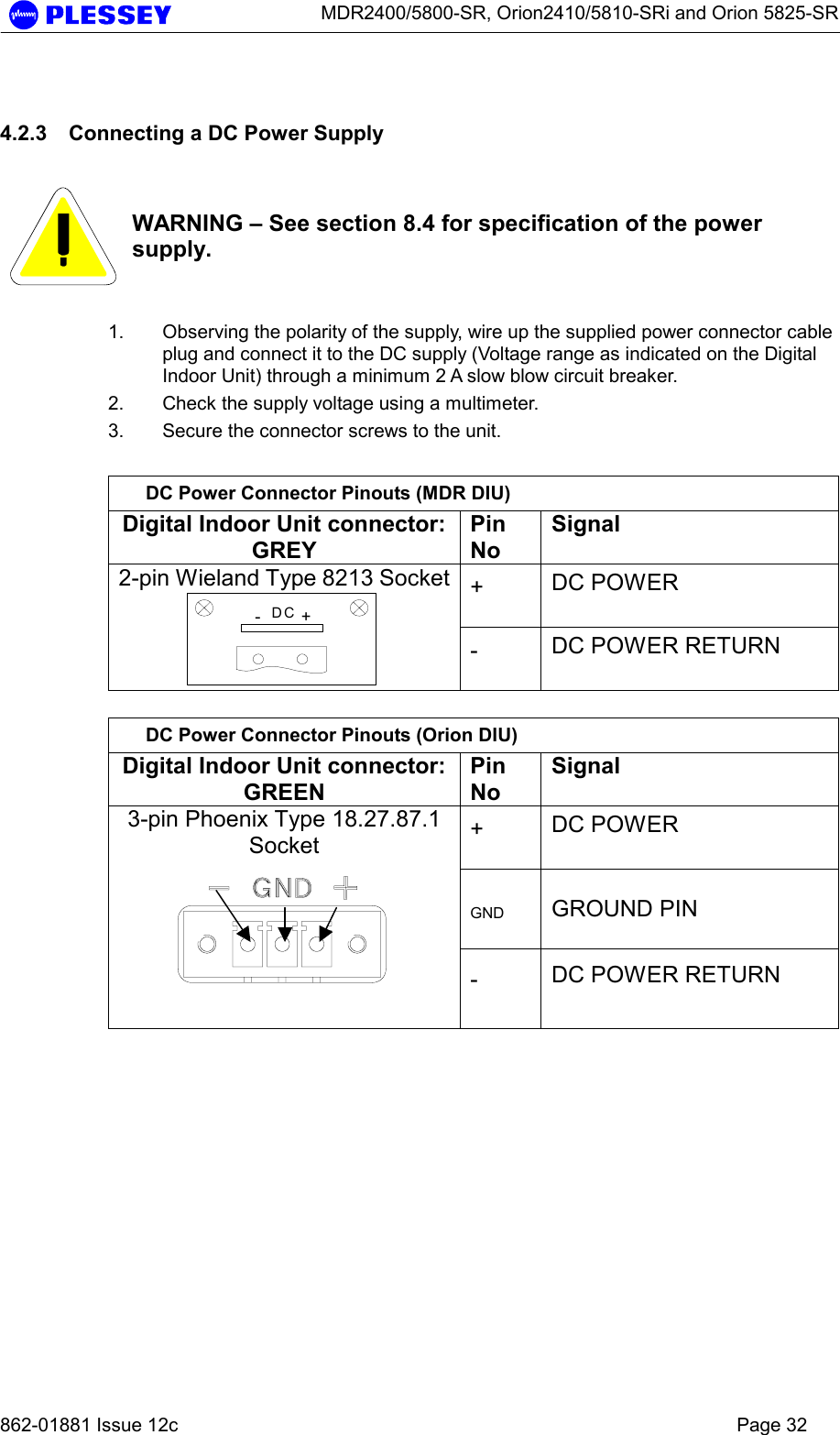      MDR2400/5800-SR, Orion2410/5810-SRi and Orion 5825-SR   862-01881 Issue 12c    Page 32 4.2.3  Connecting a DC Power Supply    WARNING – See section 8.4 for specification of the power supply.  1.  Observing the polarity of the supply, wire up the supplied power connector cable plug and connect it to the DC supply (Voltage range as indicated on the Digital Indoor Unit) through a minimum 2 A slow blow circuit breaker. 2.  Check the supply voltage using a multimeter. 3.  Secure the connector screws to the unit.  DC Power Connector Pinouts (MDR DIU) Digital Indoor Unit connector: GREY Pin No Signal +  DC POWER  2-pin Wieland Type 8213 Socket-+DC -  DC POWER RETURN   DC Power Connector Pinouts (Orion DIU) Digital Indoor Unit connector: GREEN Pin No Signal +  DC POWER  GND  GROUND PIN 3-pin Phoenix Type 18.27.87.1 Socket  -  DC POWER RETURN   