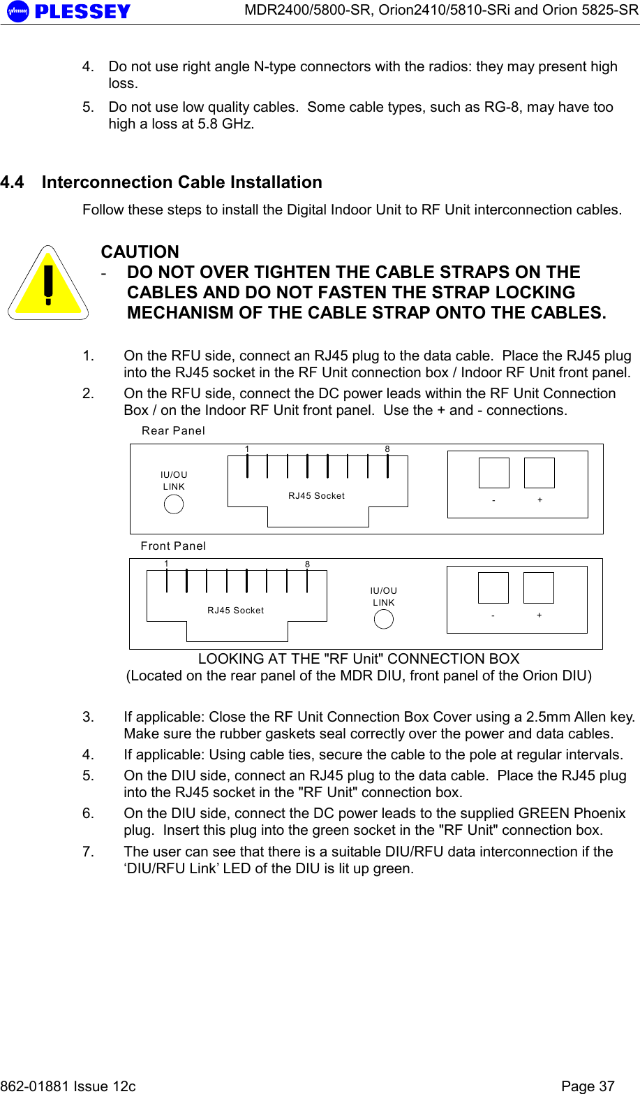      MDR2400/5800-SR, Orion2410/5810-SRi and Orion 5825-SR   862-01881 Issue 12c    Page 37 4.  Do not use right angle N-type connectors with the radios: they may present high loss.  5.  Do not use low quality cables.  Some cable types, such as RG-8, may have too high a loss at 5.8 GHz.   4.4  Interconnection Cable Installation Follow these steps to install the Digital Indoor Unit to RF Unit interconnection cables.   CAUTION -  DO NOT OVER TIGHTEN THE CABLE STRAPS ON THE CABLES AND DO NOT FASTEN THE STRAP LOCKING MECHANISM OF THE CABLE STRAP ONTO THE CABLES.  1.  On the RFU side, connect an RJ45 plug to the data cable.  Place the RJ45 plug into the RJ45 socket in the RF Unit connection box / Indoor RF Unit front panel. 2.  On the RFU side, connect the DC power leads within the RF Unit Connection Box / on the Indoor RF Unit front panel.  Use the + and - connections. 18-+RJ45 SocketIU/OULINK18-+RJ45 SocketIU/OULINKRear PanelFront Panel LOOKING AT THE &quot;RF Unit&quot; CONNECTION BOX (Located on the rear panel of the MDR DIU, front panel of the Orion DIU)  3.  If applicable: Close the RF Unit Connection Box Cover using a 2.5mm Allen key.  Make sure the rubber gaskets seal correctly over the power and data cables. 4.  If applicable: Using cable ties, secure the cable to the pole at regular intervals.  5.  On the DIU side, connect an RJ45 plug to the data cable.  Place the RJ45 plug into the RJ45 socket in the &quot;RF Unit&quot; connection box.   6.  On the DIU side, connect the DC power leads to the supplied GREEN Phoenix plug.  Insert this plug into the green socket in the &quot;RF Unit&quot; connection box. 7.  The user can see that there is a suitable DIU/RFU data interconnection if the ‘DIU/RFU Link’ LED of the DIU is lit up green.   