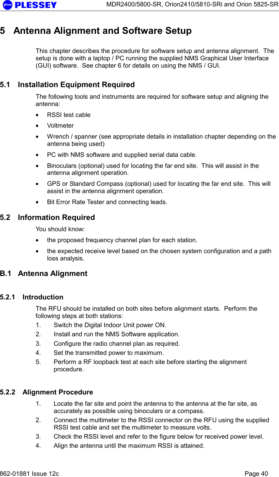      MDR2400/5800-SR, Orion2410/5810-SRi and Orion 5825-SR   862-01881 Issue 12c    Page 40 5  Antenna Alignment and Software Setup  This chapter describes the procedure for software setup and antenna alignment.  The setup is done with a laptop / PC running the supplied NMS Graphical User Interface (GUI) software.  See chapter 6 for details on using the NMS / GUI.  5.1  Installation Equipment Required The following tools and instruments are required for software setup and aligning the antenna: • RSSI test cable • Voltmeter • Wrench / spanner (see appropriate details in installation chapter depending on the antenna being used) • PC with NMS software and supplied serial data cable. • Binoculars (optional) used for locating the far end site.  This will assist in the antenna alignment operation. • GPS or Standard Compass (optional) used for locating the far end site.  This will assist in the antenna alignment operation. • Bit Error Rate Tester and connecting leads.  5.2 Information Required You should know: • the proposed frequency channel plan for each station.   • the expected receive level based on the chosen system configuration and a path loss analysis.  B.1 Antenna Alignment 5.2.1 Introduction The RFU should be installed on both sites before alignment starts.  Perform the following steps at both stations: 1.  Switch the Digital Indoor Unit power ON.  2.  Install and run the NMS Software application. 3.  Configure the radio channel plan as required. 4.  Set the transmitted power to maximum. 5.  Perform a RF loopback test at each site before starting the alignment procedure. 5.2.2 Alignment Procedure 1.  Locate the far site and point the antenna to the antenna at the far site, as accurately as possible using binoculars or a compass. 2.  Connect the multimeter to the RSSI connector on the RFU using the supplied RSSI test cable and set the multimeter to measure volts. 3.  Check the RSSI level and refer to the figure below for received power level. 4.  Align the antenna until the maximum RSSI is attained. 