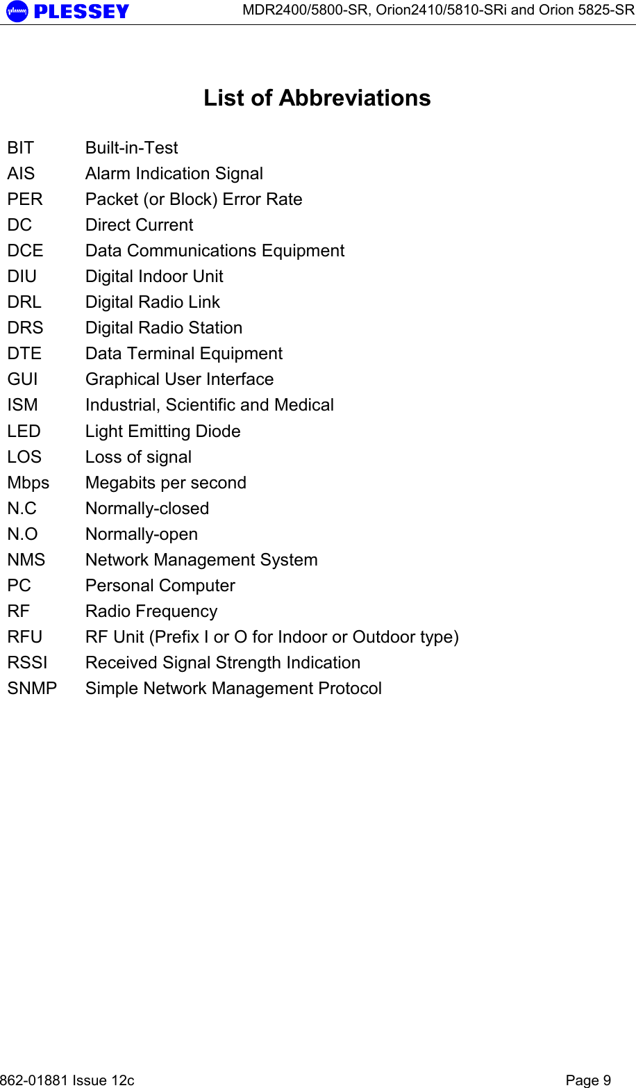      MDR2400/5800-SR, Orion2410/5810-SRi and Orion 5825-SR   862-01881 Issue 12c    Page 9  List of Abbreviations  BIT Built-in-Test AIS  Alarm Indication Signal PER  Packet (or Block) Error Rate DC Direct Current DCE  Data Communications Equipment DIU  Digital Indoor Unit DRL  Digital Radio Link DRS  Digital Radio Station DTE  Data Terminal Equipment GUI  Graphical User Interface ISM  Industrial, Scientific and Medical LED  Light Emitting Diode LOS  Loss of signal Mbps  Megabits per second N.C Normally-closed N.O Normally-open NMS  Network Management System PC Personal Computer RF Radio Frequency RFU  RF Unit (Prefix I or O for Indoor or Outdoor type) RSSI  Received Signal Strength Indication SNMP  Simple Network Management Protocol  