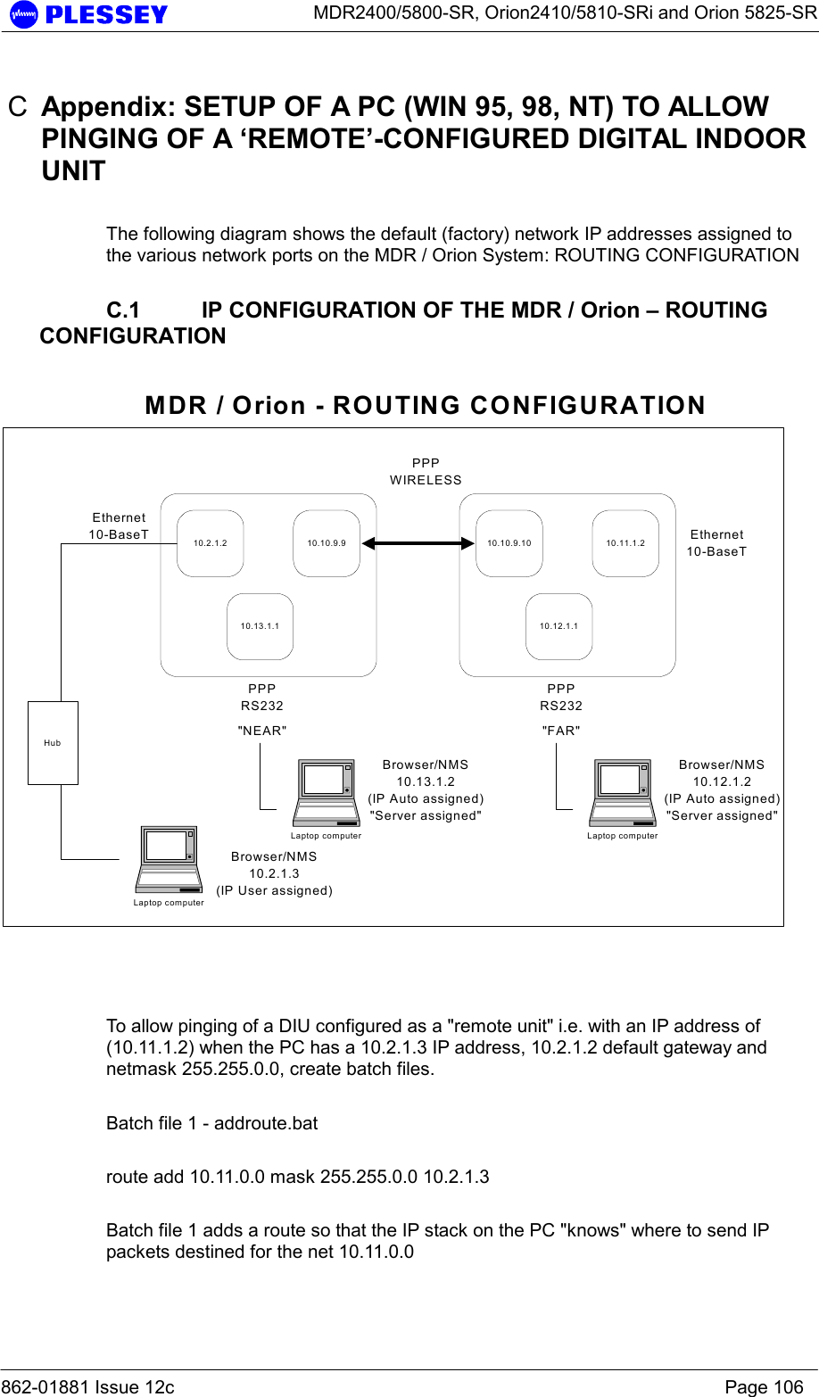      MDR2400/5800-SR, Orion2410/5810-SRi and Orion 5825-SR  862-01881 Issue 12c    Page 106 C  Appendix: SETUP OF A PC (WIN 95, 98, NT) TO ALLOW PINGING OF A ‘REMOTE’-CONFIGURED DIGITAL INDOOR UNIT  The following diagram shows the default (factory) network IP addresses assigned to the various network ports on the MDR / Orion System: ROUTING CONFIGURATION    C.1  IP CONFIGURATION OF THE MDR / Orion – ROUTING CONFIGURATION  10.2.1.2 10.10.9.910.13.1.110.10.9.10 10.11.1.210.12.1.1Ethernet10-BaseTPPPRS232PPPWIRELESSPPPRS232Ethernet10-BaseT&quot;NEAR&quot; &quot;FAR&quot;Laptop computerBrowser/NMS10.2.1.3(IP User assigned)HubMDR / Orion - ROUTING CONFIGURATIONLaptop computerBrowser/NMS10.12.1.2(IP Auto assigned)&quot;Server assigned&quot;Laptop computerBrowser/NMS10.13.1.2(IP Auto assigned)&quot;Server assigned&quot;    To allow pinging of a DIU configured as a &quot;remote unit&quot; i.e. with an IP address of (10.11.1.2) when the PC has a 10.2.1.3 IP address, 10.2.1.2 default gateway and netmask 255.255.0.0, create batch files.    Batch file 1 - addroute.bat  route add 10.11.0.0 mask 255.255.0.0 10.2.1.3  Batch file 1 adds a route so that the IP stack on the PC &quot;knows&quot; where to send IP packets destined for the net 10.11.0.0   