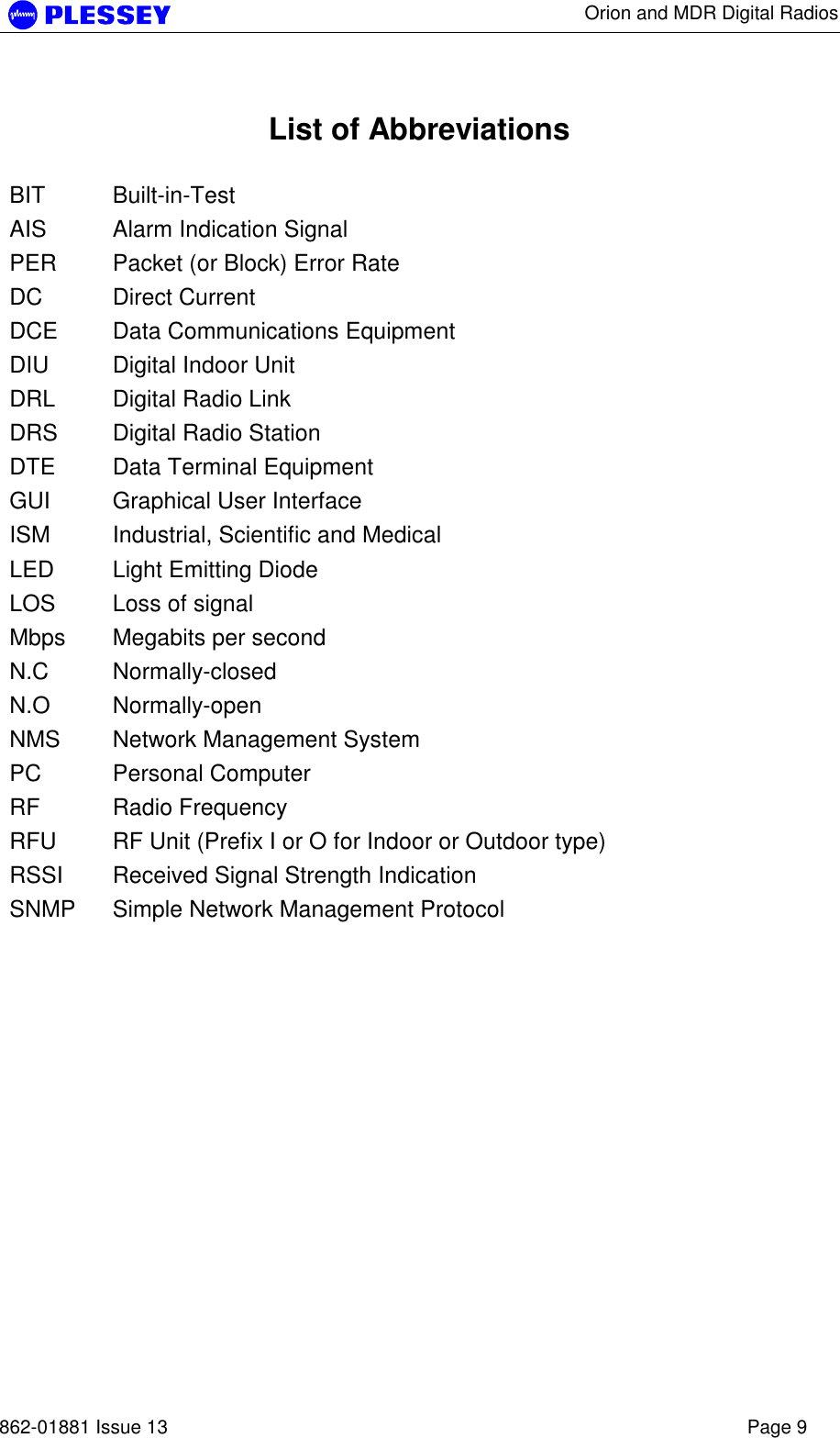      Orion and MDR Digital Radios   862-01881 Issue 13    Page 9  List of Abbreviations  BIT Built-in-Test AIS  Alarm Indication Signal PER  Packet (or Block) Error Rate DC Direct Current DCE  Data Communications Equipment DIU  Digital Indoor Unit DRL  Digital Radio Link DRS  Digital Radio Station DTE  Data Terminal Equipment GUI  Graphical User Interface ISM  Industrial, Scientific and Medical LED  Light Emitting Diode LOS  Loss of signal Mbps  Megabits per second N.C Normally-closed N.O Normally-open NMS  Network Management System PC Personal Computer RF Radio Frequency RFU  RF Unit (Prefix I or O for Indoor or Outdoor type) RSSI  Received Signal Strength Indication SNMP  Simple Network Management Protocol  