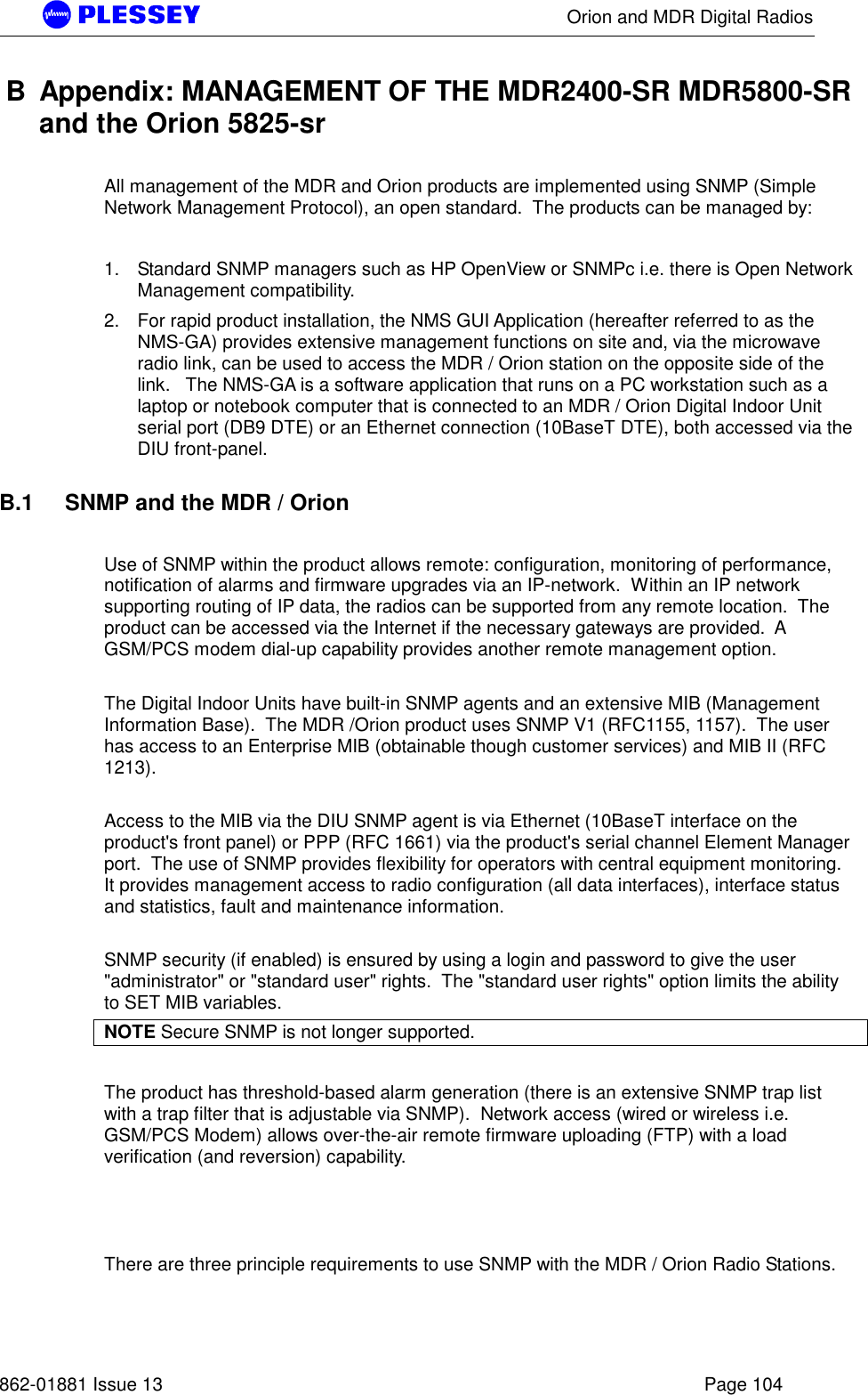      Orion and MDR Digital Radios   862-01881 Issue 13    Page 104 B  Appendix: MANAGEMENT OF THE MDR2400-SR MDR5800-SR and the Orion 5825-sr  All management of the MDR and Orion products are implemented using SNMP (Simple Network Management Protocol), an open standard.  The products can be managed by:   1.  Standard SNMP managers such as HP OpenView or SNMPc i.e. there is Open Network Management compatibility.  2.  For rapid product installation, the NMS GUI Application (hereafter referred to as the NMS-GA) provides extensive management functions on site and, via the microwave radio link, can be used to access the MDR / Orion station on the opposite side of the link.   The NMS-GA is a software application that runs on a PC workstation such as a laptop or notebook computer that is connected to an MDR / Orion Digital Indoor Unit serial port (DB9 DTE) or an Ethernet connection (10BaseT DTE), both accessed via the DIU front-panel.     B.1    SNMP and the MDR / Orion  Use of SNMP within the product allows remote: configuration, monitoring of performance, notification of alarms and firmware upgrades via an IP-network.  Within an IP network supporting routing of IP data, the radios can be supported from any remote location.  The product can be accessed via the Internet if the necessary gateways are provided.  A GSM/PCS modem dial-up capability provides another remote management option.    The Digital Indoor Units have built-in SNMP agents and an extensive MIB (Management Information Base).  The MDR /Orion product uses SNMP V1 (RFC1155, 1157).  The user has access to an Enterprise MIB (obtainable though customer services) and MIB II (RFC 1213).     Access to the MIB via the DIU SNMP agent is via Ethernet (10BaseT interface on the product&apos;s front panel) or PPP (RFC 1661) via the product&apos;s serial channel Element Manager port.  The use of SNMP provides flexibility for operators with central equipment monitoring.  It provides management access to radio configuration (all data interfaces), interface status and statistics, fault and maintenance information.    SNMP security (if enabled) is ensured by using a login and password to give the user &quot;administrator&quot; or &quot;standard user&quot; rights.  The &quot;standard user rights&quot; option limits the ability to SET MIB variables.   NOTE Secure SNMP is not longer supported.  The product has threshold-based alarm generation (there is an extensive SNMP trap list with a trap filter that is adjustable via SNMP).  Network access (wired or wireless i.e. GSM/PCS Modem) allows over-the-air remote firmware uploading (FTP) with a load verification (and reversion) capability.      There are three principle requirements to use SNMP with the MDR / Orion Radio Stations.    