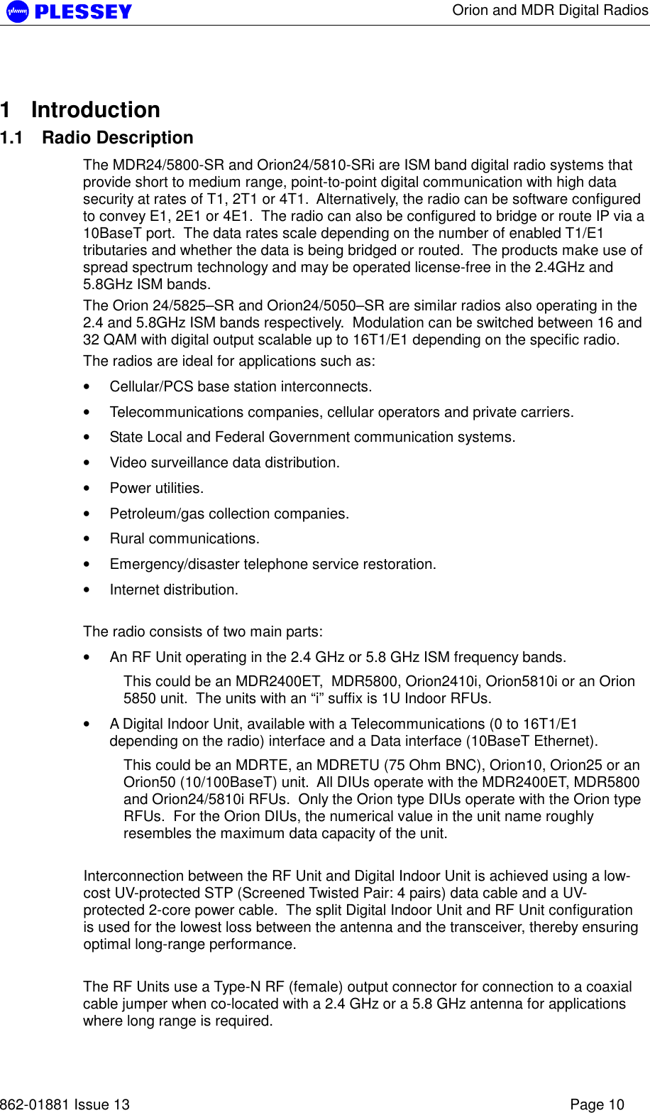      Orion and MDR Digital Radios   862-01881 Issue 13    Page 10  1 Introduction 1.1 Radio Description The MDR24/5800-SR and Orion24/5810-SRi are ISM band digital radio systems that provide short to medium range, point-to-point digital communication with high data security at rates of T1, 2T1 or 4T1.  Alternatively, the radio can be software configured to convey E1, 2E1 or 4E1.  The radio can also be configured to bridge or route IP via a 10BaseT port.  The data rates scale depending on the number of enabled T1/E1 tributaries and whether the data is being bridged or routed.  The products make use of spread spectrum technology and may be operated license-free in the 2.4GHz and 5.8GHz ISM bands.   The Orion 24/5825–SR and Orion24/5050–SR are similar radios also operating in the 2.4 and 5.8GHz ISM bands respectively.  Modulation can be switched between 16 and 32 QAM with digital output scalable up to 16T1/E1 depending on the specific radio. The radios are ideal for applications such as:  • Cellular/PCS base station interconnects. • Telecommunications companies, cellular operators and private carriers. • State Local and Federal Government communication systems. • Video surveillance data distribution. • Power utilities. • Petroleum/gas collection companies. • Rural communications. • Emergency/disaster telephone service restoration. • Internet distribution.  The radio consists of two main parts: • An RF Unit operating in the 2.4 GHz or 5.8 GHz ISM frequency bands. This could be an MDR2400ET,  MDR5800, Orion2410i, Orion5810i or an Orion 5850 unit.  The units with an “i” suffix is 1U Indoor RFUs. • A Digital Indoor Unit, available with a Telecommunications (0 to 16T1/E1 depending on the radio) interface and a Data interface (10BaseT Ethernet). This could be an MDRTE, an MDRETU (75 Ohm BNC), Orion10, Orion25 or an Orion50 (10/100BaseT) unit.  All DIUs operate with the MDR2400ET, MDR5800 and Orion24/5810i RFUs.  Only the Orion type DIUs operate with the Orion type RFUs.  For the Orion DIUs, the numerical value in the unit name roughly resembles the maximum data capacity of the unit.  Interconnection between the RF Unit and Digital Indoor Unit is achieved using a low-cost UV-protected STP (Screened Twisted Pair: 4 pairs) data cable and a UV-protected 2-core power cable.  The split Digital Indoor Unit and RF Unit configuration is used for the lowest loss between the antenna and the transceiver, thereby ensuring optimal long-range performance.  The RF Units use a Type-N RF (female) output connector for connection to a coaxial cable jumper when co-located with a 2.4 GHz or a 5.8 GHz antenna for applications where long range is required. 