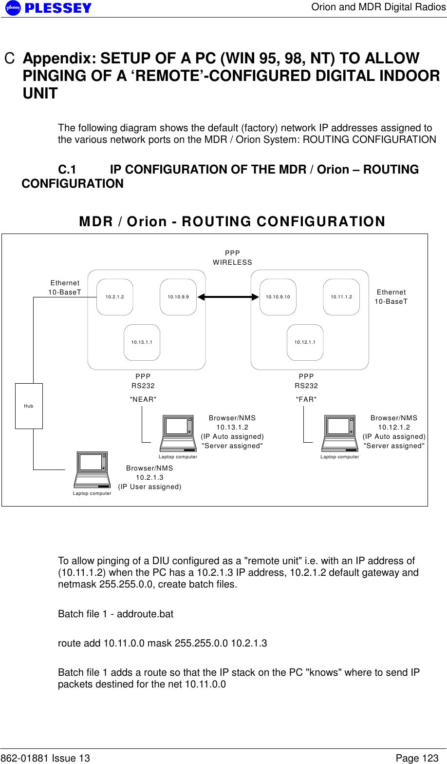      Orion and MDR Digital Radios  862-01881 Issue 13    Page 123 C  Appendix: SETUP OF A PC (WIN 95, 98, NT) TO ALLOW PINGING OF A ‘REMOTE’-CONFIGURED DIGITAL INDOOR UNIT  The following diagram shows the default (factory) network IP addresses assigned to the various network ports on the MDR / Orion System: ROUTING CONFIGURATION    C.1  IP CONFIGURATION OF THE MDR / Orion – ROUTING CONFIGURATION  10.2.1.2 10.10.9.910.13.1.110.10.9.10 10.11.1.210.12.1.1Ethernet10-BaseTPPPRS232PPPWIRELESSPPPRS232Ethernet10-BaseT&quot;NEAR&quot; &quot;FAR&quot;Laptop computerBrowser/NMS10.2.1.3(IP User assigned)HubMDR / Orion - ROUTING CONFIGURATIONLaptop computerBrowser/NMS10.12.1.2(IP Auto assigned)&quot;Server assigned&quot;Laptop computerBrowser/NMS10.13.1.2(IP Auto assigned)&quot;Server assigned&quot;    To allow pinging of a DIU configured as a &quot;remote unit&quot; i.e. with an IP address of (10.11.1.2) when the PC has a 10.2.1.3 IP address, 10.2.1.2 default gateway and netmask 255.255.0.0, create batch files.    Batch file 1 - addroute.bat  route add 10.11.0.0 mask 255.255.0.0 10.2.1.3  Batch file 1 adds a route so that the IP stack on the PC &quot;knows&quot; where to send IP packets destined for the net 10.11.0.0   