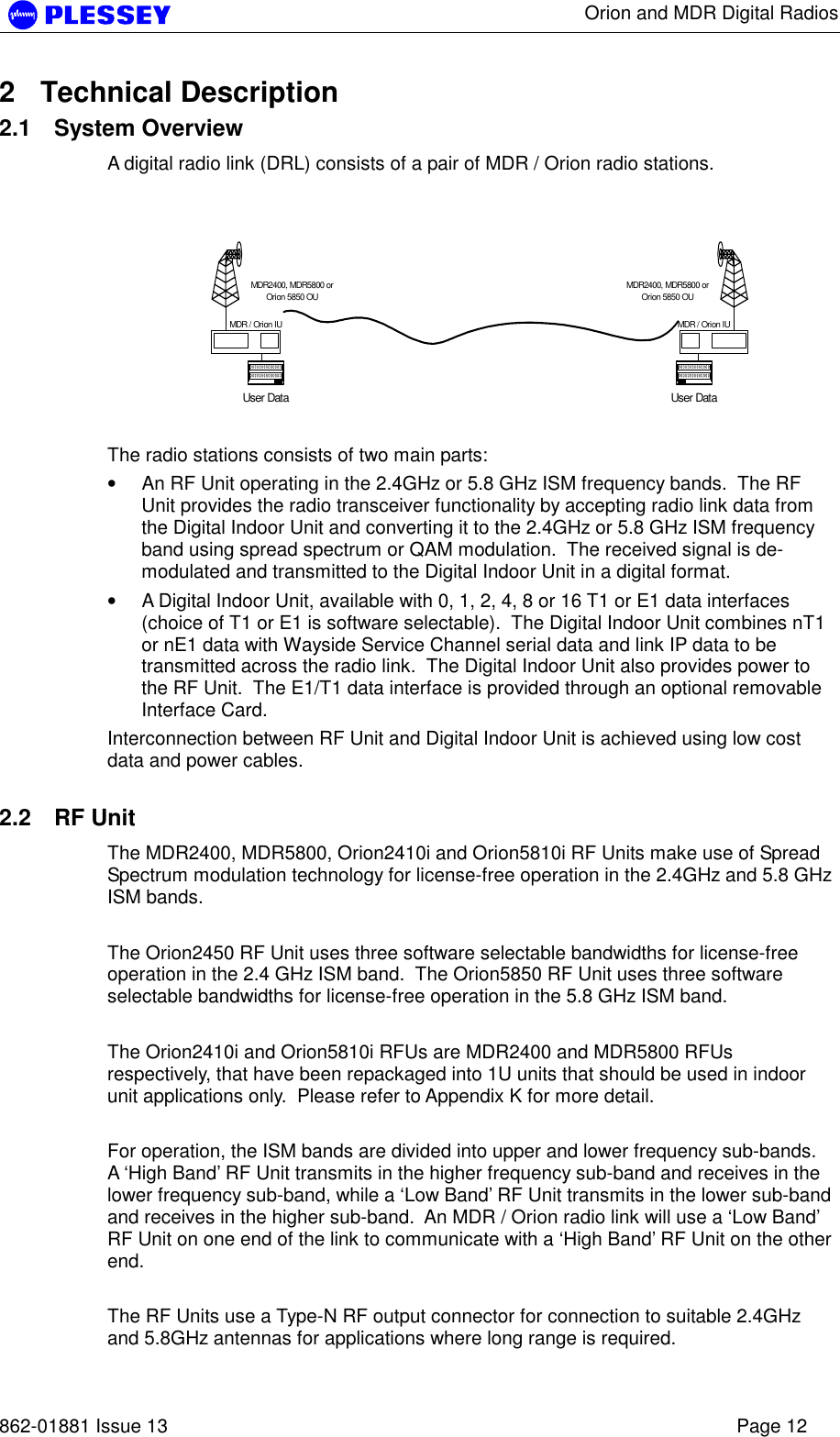      Orion and MDR Digital Radios   862-01881 Issue 13    Page 12 2 Technical Description 2.1 System Overview A digital radio link (DRL) consists of a pair of MDR / Orion radio stations.    The radio stations consists of two main parts: • An RF Unit operating in the 2.4GHz or 5.8 GHz ISM frequency bands.  The RF Unit provides the radio transceiver functionality by accepting radio link data from the Digital Indoor Unit and converting it to the 2.4GHz or 5.8 GHz ISM frequency band using spread spectrum or QAM modulation.  The received signal is de-modulated and transmitted to the Digital Indoor Unit in a digital format. • A Digital Indoor Unit, available with 0, 1, 2, 4, 8 or 16 T1 or E1 data interfaces (choice of T1 or E1 is software selectable).  The Digital Indoor Unit combines nT1 or nE1 data with Wayside Service Channel serial data and link IP data to be transmitted across the radio link.  The Digital Indoor Unit also provides power to the RF Unit.  The E1/T1 data interface is provided through an optional removable Interface Card. Interconnection between RF Unit and Digital Indoor Unit is achieved using low cost data and power cables.  2.2 RF Unit The MDR2400, MDR5800, Orion2410i and Orion5810i RF Units make use of Spread Spectrum modulation technology for license-free operation in the 2.4GHz and 5.8 GHz ISM bands.    The Orion2450 RF Unit uses three software selectable bandwidths for license-free operation in the 2.4 GHz ISM band.  The Orion5850 RF Unit uses three software selectable bandwidths for license-free operation in the 5.8 GHz ISM band.  The Orion2410i and Orion5810i RFUs are MDR2400 and MDR5800 RFUs respectively, that have been repackaged into 1U units that should be used in indoor unit applications only.  Please refer to Appendix K for more detail.  For operation, the ISM bands are divided into upper and lower frequency sub-bands.  A ‘High Band’ RF Unit transmits in the higher frequency sub-band and receives in the lower frequency sub-band, while a ‘Low Band’ RF Unit transmits in the lower sub-band and receives in the higher sub-band.  An MDR / Orion radio link will use a ‘Low Band’ RF Unit on one end of the link to communicate with a ‘High Band’ RF Unit on the other end.  The RF Units use a Type-N RF output connector for connection to suitable 2.4GHz and 5.8GHz antennas for applications where long range is required. User DataMDR2400, MDR5800 orOrion 5850 OUMDR / Orion IUUser DataMDR2400, MDR5800 orOrion 5850 OUMDR / Orion IU