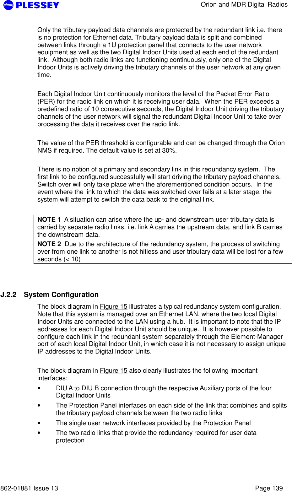      Orion and MDR Digital Radios  862-01881 Issue 13    Page 139 Only the tributary payload data channels are protected by the redundant link i.e. there is no protection for Ethernet data. Tributary payload data is split and combined between links through a 1U protection panel that connects to the user network equipment as well as the two Digital Indoor Units used at each end of the redundant link.  Although both radio links are functioning continuously, only one of the Digital Indoor Units is actively driving the tributary channels of the user network at any given time.  Each Digital Indoor Unit continuously monitors the level of the Packet Error Ratio (PER) for the radio link on which it is receiving user data.  When the PER exceeds a predefined ratio of 10 consecutive seconds, the Digital Indoor Unit driving the tributary channels of the user network will signal the redundant Digital Indoor Unit to take over processing the data it receives over the radio link.  The value of the PER threshold is configurable and can be changed through the Orion NMS if required. The default value is set at 30%.  There is no notion of a primary and secondary link in this redundancy system.  The first link to be configured successfully will start driving the tributary payload channels.  Switch over will only take place when the aforementioned condition occurs.  In the event where the link to which the data was switched over fails at a later stage, the system will attempt to switch the data back to the original link.  NOTE 1  A situation can arise where the up- and downstream user tributary data is carried by separate radio links, i.e. link A carries the upstream data, and link B carries the downstream data. NOTE 2  Due to the architecture of the redundancy system, the process of switching over from one link to another is not hitless and user tributary data will be lost for a few seconds (&lt; 10)  J.2.2 System Configuration The block diagram in Figure 15 illustrates a typical redundancy system configuration.  Note that this system is managed over an Ethernet LAN, where the two local Digital Indoor Units are connected to the LAN using a hub.  It is important to note that the IP addresses for each Digital Indoor Unit should be unique.  It is however possible to configure each link in the redundant system separately through the Element-Manager port of each local Digital Indoor Unit, in which case it is not necessary to assign unique IP addresses to the Digital Indoor Units.  The block diagram in Figure 15 also clearly illustrates the following important interfaces: • DIU A to DIU B connection through the respective Auxiliary ports of the four Digital Indoor Units • The Protection Panel interfaces on each side of the link that combines and splits the tributary payload channels between the two radio links • The single user network interfaces provided by the Protection Panel • The two radio links that provide the redundancy required for user data protection 