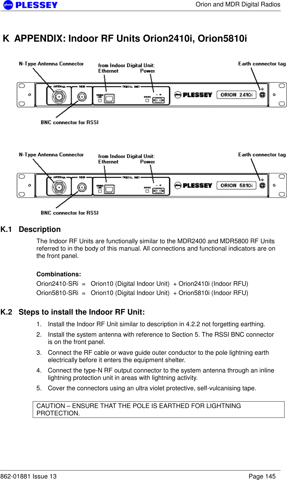      Orion and MDR Digital Radios  862-01881 Issue 13    Page 145 K  APPENDIX: Indoor RF Units Orion2410i, Orion5810i     K.1 Description The Indoor RF Units are functionally similar to the MDR2400 and MDR5800 RF Units referred to in the body of this manual. All connections and functional indicators are on the front panel.  Combinations: Orion2410-SRi  =   Orion10 (Digital Indoor Unit)  + Orion2410i (Indoor RFU) Orion5810-SRi  =   Orion10 (Digital Indoor Unit)  + Orion5810i (Indoor RFU)  K.2  Steps to install the Indoor RF Unit: 1.  Install the Indoor RF Unit similar to description in 4.2.2 not forgetting earthing. 2.  Install the system antenna with reference to Section 5. The RSSI BNC connector is on the front panel. 3.  Connect the RF cable or wave guide outer conductor to the pole lightning earth electrically before it enters the equipment shelter. 4.  Connect the type-N RF output connector to the system antenna through an inline lightning protection unit in areas with lightning activity. 5.  Cover the connectors using an ultra violet protective, self-vulcanising tape.  CAUTION – ENSURE THAT THE POLE IS EARTHED FOR LIGHTNING PROTECTION.   