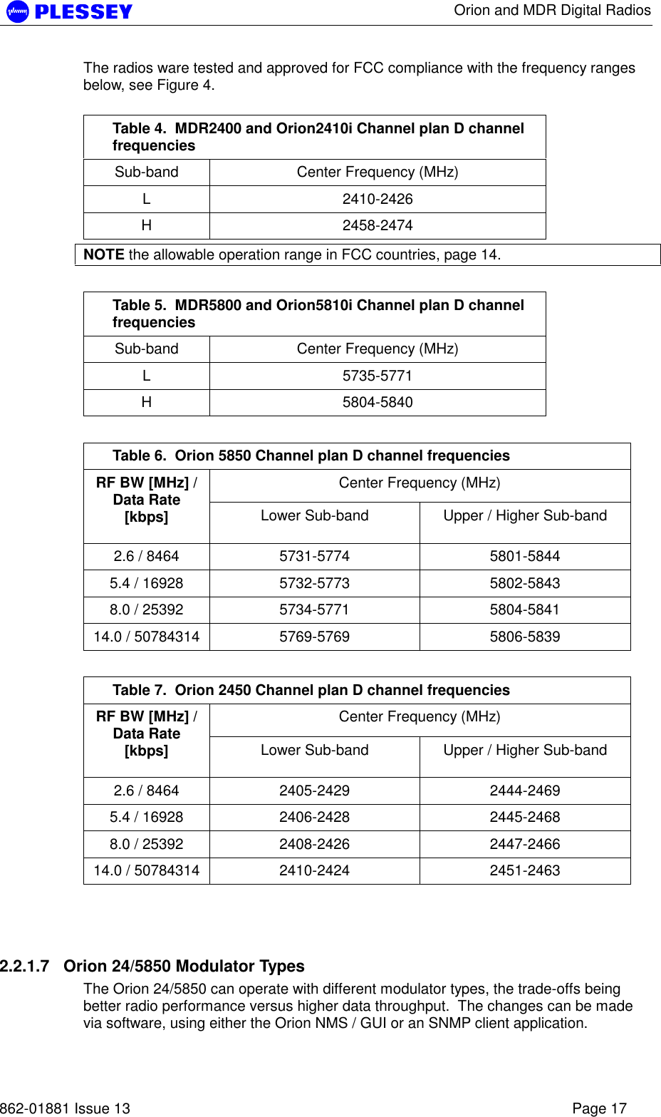      Orion and MDR Digital Radios   862-01881 Issue 13    Page 17 The radios ware tested and approved for FCC compliance with the frequency ranges below, see Figure 4.  Table 4.  MDR2400 and Orion2410i Channel plan D channel frequencies Sub-band  Center Frequency (MHz) L 2410-2426 H 2458-2474 NOTE the allowable operation range in FCC countries, page 14.  Table 5.  MDR5800 and Orion5810i Channel plan D channel frequencies Sub-band  Center Frequency (MHz) L 5735-5771 H 5804-5840  Table 6.  Orion 5850 Channel plan D channel frequencies Center Frequency (MHz) RF BW [MHz] / Data Rate [kbps]  Lower Sub-band  Upper / Higher Sub-band 2.6 / 8464  5731-5774  5801-5844 5.4 / 16928  5732-5773  5802-5843 8.0 / 25392  5734-5771  5804-5841 14.0 / 50784314  5769-5769  5806-5839  Table 7.  Orion 2450 Channel plan D channel frequencies Center Frequency (MHz) RF BW [MHz] / Data Rate [kbps]  Lower Sub-band  Upper / Higher Sub-band 2.6 / 8464  2405-2429  2444-2469 5.4 / 16928  2406-2428  2445-2468 8.0 / 25392  2408-2426  2447-2466 14.0 / 50784314  2410-2424  2451-2463  2.2.1.7  Orion 24/5850 Modulator Types The Orion 24/5850 can operate with different modulator types, the trade-offs being better radio performance versus higher data throughput.  The changes can be made via software, using either the Orion NMS / GUI or an SNMP client application. 