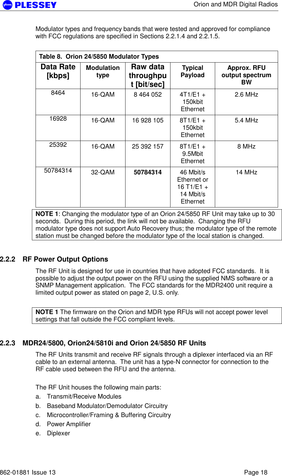      Orion and MDR Digital Radios   862-01881 Issue 13    Page 18 Modulator types and frequency bands that were tested and approved for compliance with FCC regulations are specified in Sections 2.2.1.4 and 2.2.1.5.  Table 8.  Orion 24/5850 Modulator Types Data Rate [kbps]  Modulation type  Raw data throughput [bit/sec] Typical Payload  Approx. RFU output spectrum BW 8464  16-QAM  8 464 052  4T1/E1 + 150kbit Ethernet 2.6 MHz 16928  16-QAM  16 928 105  8T1/E1 + 150kbit Ethernet 5.4 MHz 25392  16-QAM  25 392 157  8T1/E1 + 9.5Mbit Ethernet 8 MHz 50784314  32-QAM  50784314 46 Mbit/s Ethernet or 16 T1/E1 + 14 Mbit/s Ethernet 14 MHz NOTE 1: Changing the modulator type of an Orion 24/5850 RF Unit may take up to 30 seconds.  During this period, the link will not be available.  Changing the RFU modulator type does not support Auto Recovery thus; the modulator type of the remote station must be changed before the modulator type of the local station is changed. 2.2.2  RF Power Output Options The RF Unit is designed for use in countries that have adopted FCC standards.  It is possible to adjust the output power on the RFU using the supplied NMS software or a SNMP Management application.  The FCC standards for the MDR2400 unit require a limited output power as stated on page 2, U.S. only.   NOTE 1 The firmware on the Orion and MDR type RFUs will not accept power level settings that fall outside the FCC compliant levels. 2.2.3  MDR24/5800, Orion24/5810i and Orion 24/5850 RF Units The RF Units transmit and receive RF signals through a diplexer interfaced via an RF cable to an external antenna.  The unit has a type-N connector for connection to the RF cable used between the RFU and the antenna.  The RF Unit houses the following main parts: a. Transmit/Receive Modules b.  Baseband Modulator/Demodulator Circuitry c.  Microcontroller/Framing &amp; Buffering Circuitry  d. Power Amplifier  e. Diplexer  