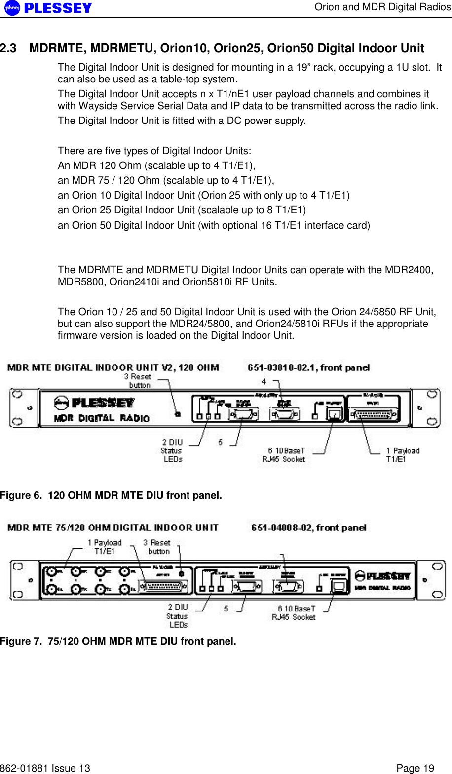      Orion and MDR Digital Radios   862-01881 Issue 13    Page 19 2.3  MDRMTE, MDRMETU, Orion10, Orion25, Orion50 Digital Indoor Unit The Digital Indoor Unit is designed for mounting in a 19” rack, occupying a 1U slot.  It can also be used as a table-top system. The Digital Indoor Unit accepts n x T1/nE1 user payload channels and combines it with Wayside Service Serial Data and IP data to be transmitted across the radio link. The Digital Indoor Unit is fitted with a DC power supply.  There are five types of Digital Indoor Units: An MDR 120 Ohm (scalable up to 4 T1/E1),  an MDR 75 / 120 Ohm (scalable up to 4 T1/E1), an Orion 10 Digital Indoor Unit (Orion 25 with only up to 4 T1/E1) an Orion 25 Digital Indoor Unit (scalable up to 8 T1/E1) an Orion 50 Digital Indoor Unit (with optional 16 T1/E1 interface card)     The MDRMTE and MDRMETU Digital Indoor Units can operate with the MDR2400, MDR5800, Orion2410i and Orion5810i RF Units.  The Orion 10 / 25 and 50 Digital Indoor Unit is used with the Orion 24/5850 RF Unit, but can also support the MDR24/5800, and Orion24/5810i RFUs if the appropriate firmware version is loaded on the Digital Indoor Unit.   Figure 6.  120 OHM MDR MTE DIU front panel.   Figure 7.  75/120 OHM MDR MTE DIU front panel.  