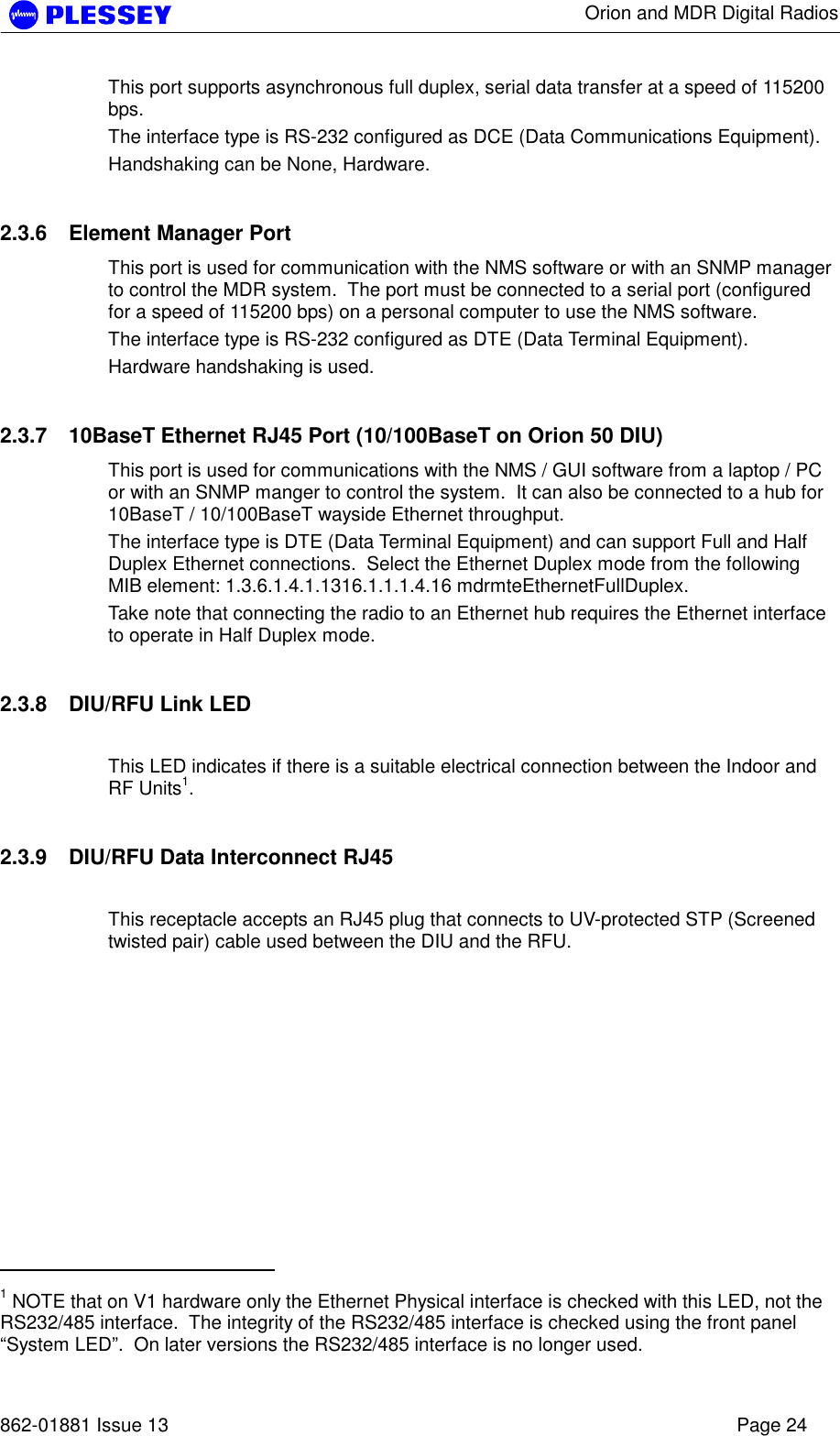      Orion and MDR Digital Radios   862-01881 Issue 13    Page 24 This port supports asynchronous full duplex, serial data transfer at a speed of 115200 bps.  The interface type is RS-232 configured as DCE (Data Communications Equipment). Handshaking can be None, Hardware. 2.3.6  Element Manager Port This port is used for communication with the NMS software or with an SNMP manager to control the MDR system.  The port must be connected to a serial port (configured for a speed of 115200 bps) on a personal computer to use the NMS software. The interface type is RS-232 configured as DTE (Data Terminal Equipment).  Hardware handshaking is used. 2.3.7  10BaseT Ethernet RJ45 Port (10/100BaseT on Orion 50 DIU) This port is used for communications with the NMS / GUI software from a laptop / PC or with an SNMP manger to control the system.  It can also be connected to a hub for 10BaseT / 10/100BaseT wayside Ethernet throughput.  The interface type is DTE (Data Terminal Equipment) and can support Full and Half Duplex Ethernet connections.  Select the Ethernet Duplex mode from the following MIB element: 1.3.6.1.4.1.1316.1.1.1.4.16 mdrmteEthernetFullDuplex. Take note that connecting the radio to an Ethernet hub requires the Ethernet interface to operate in Half Duplex mode. 2.3.8  DIU/RFU Link LED  This LED indicates if there is a suitable electrical connection between the Indoor and RF Units1. 2.3.9  DIU/RFU Data Interconnect RJ45  This receptacle accepts an RJ45 plug that connects to UV-protected STP (Screened twisted pair) cable used between the DIU and the RFU.                                             1 NOTE that on V1 hardware only the Ethernet Physical interface is checked with this LED, not the RS232/485 interface.  The integrity of the RS232/485 interface is checked using the front panel “System LED”.  On later versions the RS232/485 interface is no longer used. 