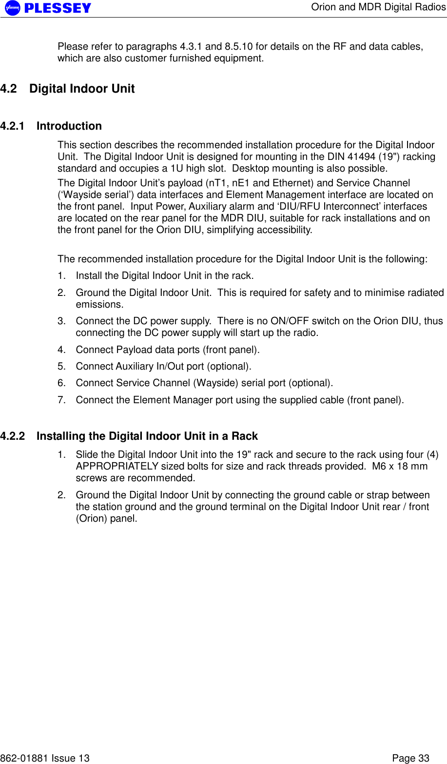      Orion and MDR Digital Radios   862-01881 Issue 13    Page 33 Please refer to paragraphs 4.3.1 and 8.5.10 for details on the RF and data cables, which are also customer furnished equipment.  4.2  Digital Indoor Unit 4.2.1 Introduction This section describes the recommended installation procedure for the Digital Indoor Unit.  The Digital Indoor Unit is designed for mounting in the DIN 41494 (19&quot;) racking standard and occupies a 1U high slot.  Desktop mounting is also possible. The Digital Indoor Unit’s payload (nT1, nE1 and Ethernet) and Service Channel (‘Wayside serial’) data interfaces and Element Management interface are located on the front panel.  Input Power, Auxiliary alarm and ‘DIU/RFU Interconnect’ interfaces are located on the rear panel for the MDR DIU, suitable for rack installations and on the front panel for the Orion DIU, simplifying accessibility.    The recommended installation procedure for the Digital Indoor Unit is the following: 1.  Install the Digital Indoor Unit in the rack. 2.  Ground the Digital Indoor Unit.  This is required for safety and to minimise radiated emissions. 3.  Connect the DC power supply.  There is no ON/OFF switch on the Orion DIU, thus connecting the DC power supply will start up the radio. 4.  Connect Payload data ports (front panel). 5.  Connect Auxiliary In/Out port (optional). 6.  Connect Service Channel (Wayside) serial port (optional). 7.  Connect the Element Manager port using the supplied cable (front panel). 4.2.2  Installing the Digital Indoor Unit in a Rack 1.  Slide the Digital Indoor Unit into the 19&quot; rack and secure to the rack using four (4) APPROPRIATELY sized bolts for size and rack threads provided.  M6 x 18 mm screws are recommended. 2.  Ground the Digital Indoor Unit by connecting the ground cable or strap between the station ground and the ground terminal on the Digital Indoor Unit rear / front (Orion) panel.  