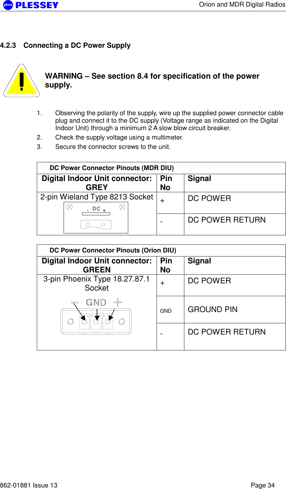      Orion and MDR Digital Radios   862-01881 Issue 13    Page 34 4.2.3  Connecting a DC Power Supply    WARNING – See section 8.4 for specification of the power supply.  1.  Observing the polarity of the supply, wire up the supplied power connector cable plug and connect it to the DC supply (Voltage range as indicated on the Digital Indoor Unit) through a minimum 2 A slow blow circuit breaker. 2.  Check the supply voltage using a multimeter. 3.  Secure the connector screws to the unit.  DC Power Connector Pinouts (MDR DIU) Digital Indoor Unit connector: GREY  Pin No  Signal +  DC POWER  2-pin Wieland Type 8213 Socket-+DC -  DC POWER RETURN   DC Power Connector Pinouts (Orion DIU) Digital Indoor Unit connector: GREEN  Pin No  Signal +  DC POWER  GND  GROUND PIN 3-pin Phoenix Type 18.27.87.1 Socket  -  DC POWER RETURN   