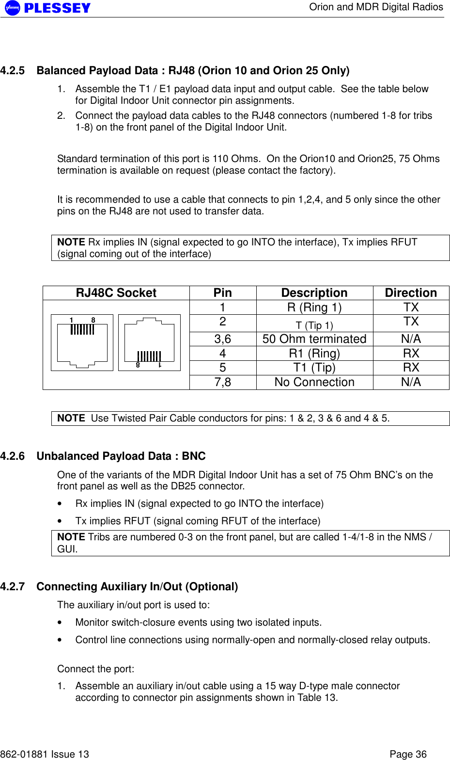      Orion and MDR Digital Radios   862-01881 Issue 13    Page 36 4.2.5  Balanced Payload Data : RJ48 (Orion 10 and Orion 25 Only) 1.  Assemble the T1 / E1 payload data input and output cable.  See the table below for Digital Indoor Unit connector pin assignments. 2.  Connect the payload data cables to the RJ48 connectors (numbered 1-8 for tribs 1-8) on the front panel of the Digital Indoor Unit.  Standard termination of this port is 110 Ohms.  On the Orion10 and Orion25, 75 Ohms termination is available on request (please contact the factory).  It is recommended to use a cable that connects to pin 1,2,4, and 5 only since the other pins on the RJ48 are not used to transfer data.  NOTE Rx implies IN (signal expected to go INTO the interface), Tx implies RFUT (signal coming out of the interface)  RJ48C Socket  Pin  Description  Direction 1  R (Ring 1)  TX 2  T (Tip 1)  TX 3,6  50 Ohm terminated  N/A 4 R1 (Ring) RX 5 T1 (Tip) RX  1         81         87,8  No Connection   N/A  NOTE  Use Twisted Pair Cable conductors for pins: 1 &amp; 2, 3 &amp; 6 and 4 &amp; 5. 4.2.6  Unbalanced Payload Data : BNC One of the variants of the MDR Digital Indoor Unit has a set of 75 Ohm BNC’s on the front panel as well as the DB25 connector.   • Rx implies IN (signal expected to go INTO the interface) • Tx implies RFUT (signal coming RFUT of the interface) NOTE Tribs are numbered 0-3 on the front panel, but are called 1-4/1-8 in the NMS / GUI.  4.2.7  Connecting Auxiliary In/Out (Optional) The auxiliary in/out port is used to: • Monitor switch-closure events using two isolated inputs. • Control line connections using normally-open and normally-closed relay outputs.  Connect the port: 1.  Assemble an auxiliary in/out cable using a 15 way D-type male connector according to connector pin assignments shown in Table 13. 