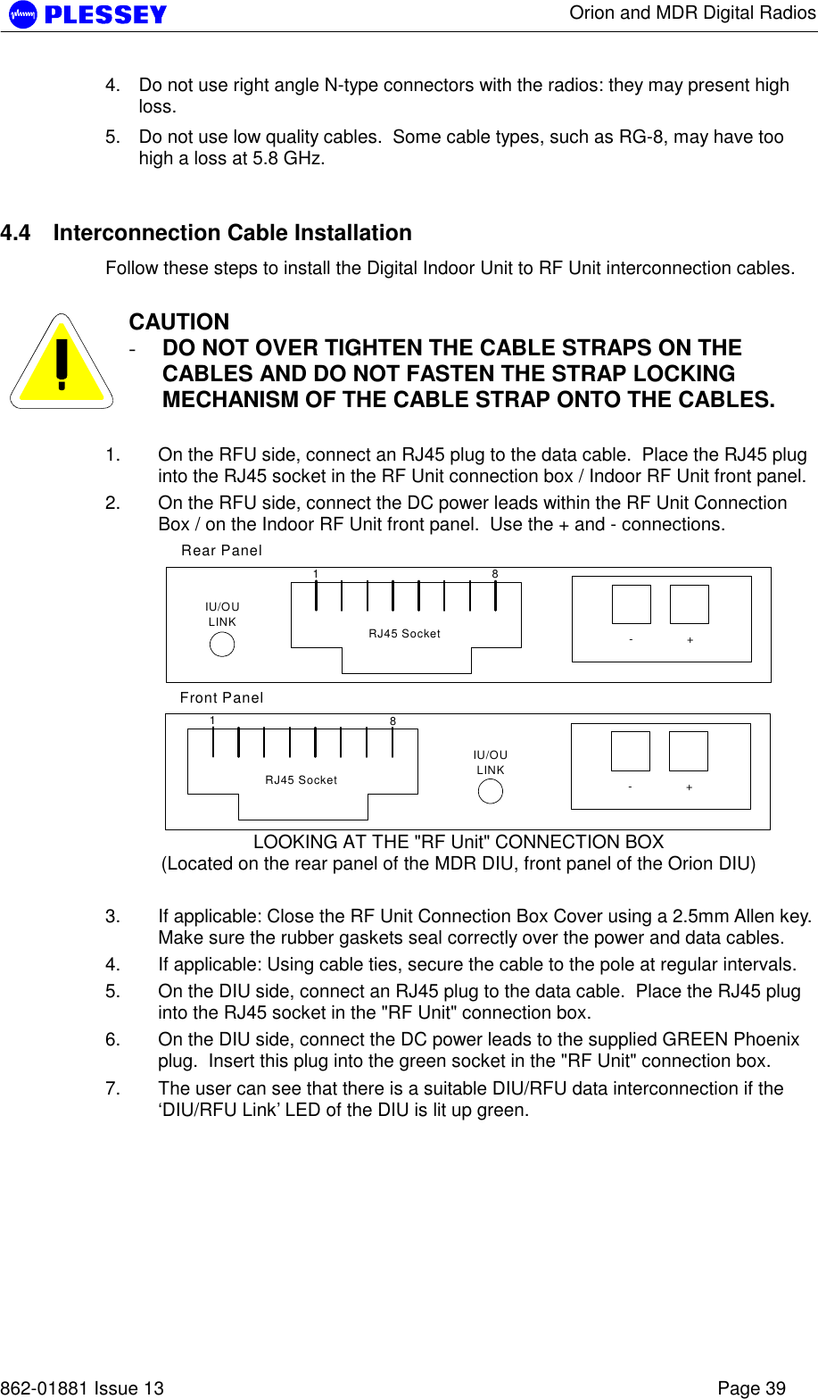      Orion and MDR Digital Radios   862-01881 Issue 13    Page 39 4.  Do not use right angle N-type connectors with the radios: they may present high loss.  5.  Do not use low quality cables.  Some cable types, such as RG-8, may have too high a loss at 5.8 GHz.   4.4  Interconnection Cable Installation Follow these steps to install the Digital Indoor Unit to RF Unit interconnection cables.   CAUTION -  DO NOT OVER TIGHTEN THE CABLE STRAPS ON THE CABLES AND DO NOT FASTEN THE STRAP LOCKING MECHANISM OF THE CABLE STRAP ONTO THE CABLES.  1.  On the RFU side, connect an RJ45 plug to the data cable.  Place the RJ45 plug into the RJ45 socket in the RF Unit connection box / Indoor RF Unit front panel. 2.  On the RFU side, connect the DC power leads within the RF Unit Connection Box / on the Indoor RF Unit front panel.  Use the + and - connections. 18-+RJ45 SocketIU/OULINK18-+RJ45 SocketIU/OULINKRear PanelFront Panel LOOKING AT THE &quot;RF Unit&quot; CONNECTION BOX (Located on the rear panel of the MDR DIU, front panel of the Orion DIU)  3.  If applicable: Close the RF Unit Connection Box Cover using a 2.5mm Allen key.  Make sure the rubber gaskets seal correctly over the power and data cables. 4.  If applicable: Using cable ties, secure the cable to the pole at regular intervals.  5.  On the DIU side, connect an RJ45 plug to the data cable.  Place the RJ45 plug into the RJ45 socket in the &quot;RF Unit&quot; connection box.   6.  On the DIU side, connect the DC power leads to the supplied GREEN Phoenix plug.  Insert this plug into the green socket in the &quot;RF Unit&quot; connection box. 7.  The user can see that there is a suitable DIU/RFU data interconnection if the ‘DIU/RFU Link’ LED of the DIU is lit up green.   
