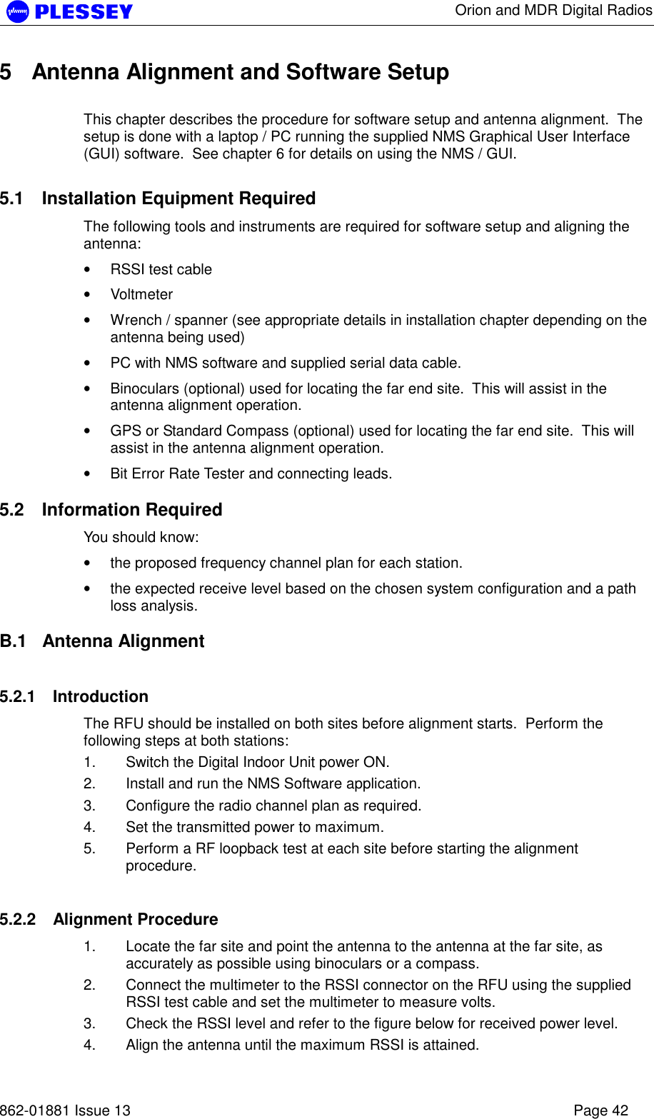      Orion and MDR Digital Radios   862-01881 Issue 13    Page 42 5  Antenna Alignment and Software Setup  This chapter describes the procedure for software setup and antenna alignment.  The setup is done with a laptop / PC running the supplied NMS Graphical User Interface (GUI) software.  See chapter 6 for details on using the NMS / GUI.  5.1  Installation Equipment Required The following tools and instruments are required for software setup and aligning the antenna: • RSSI test cable • Voltmeter • Wrench / spanner (see appropriate details in installation chapter depending on the antenna being used) • PC with NMS software and supplied serial data cable. • Binoculars (optional) used for locating the far end site.  This will assist in the antenna alignment operation. • GPS or Standard Compass (optional) used for locating the far end site.  This will assist in the antenna alignment operation. • Bit Error Rate Tester and connecting leads.  5.2 Information Required You should know: • the proposed frequency channel plan for each station.   • the expected receive level based on the chosen system configuration and a path loss analysis.  B.1 Antenna Alignment 5.2.1 Introduction The RFU should be installed on both sites before alignment starts.  Perform the following steps at both stations: 1.  Switch the Digital Indoor Unit power ON.  2.  Install and run the NMS Software application. 3.  Configure the radio channel plan as required. 4.  Set the transmitted power to maximum. 5.  Perform a RF loopback test at each site before starting the alignment procedure. 5.2.2 Alignment Procedure 1.  Locate the far site and point the antenna to the antenna at the far site, as accurately as possible using binoculars or a compass. 2.  Connect the multimeter to the RSSI connector on the RFU using the supplied RSSI test cable and set the multimeter to measure volts. 3.  Check the RSSI level and refer to the figure below for received power level. 4.  Align the antenna until the maximum RSSI is attained. 