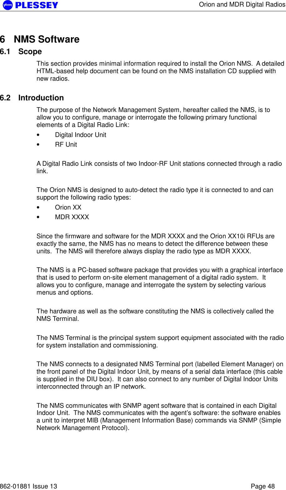      Orion and MDR Digital Radios   862-01881 Issue 13    Page 48 6 NMS Software 6.1 Scope This section provides minimal information required to install the Orion NMS.  A detailed HTML-based help document can be found on the NMS installation CD supplied with new radios.  6.2 Introduction The purpose of the Network Management System, hereafter called the NMS, is to allow you to configure, manage or interrogate the following primary functional elements of a Digital Radio Link: • Digital Indoor Unit  • RF Unit    A Digital Radio Link consists of two Indoor-RF Unit stations connected through a radio link.   The Orion NMS is designed to auto-detect the radio type it is connected to and can support the following radio types: • Orion XX • MDR XXXX   Since the firmware and software for the MDR XXXX and the Orion XX10i RFUs are exactly the same, the NMS has no means to detect the difference between these units.  The NMS will therefore always display the radio type as MDR XXXX.    The NMS is a PC-based software package that provides you with a graphical interface that is used to perform on-site element management of a digital radio system.  It allows you to configure, manage and interrogate the system by selecting various menus and options.   The hardware as well as the software constituting the NMS is collectively called the NMS Terminal.  The NMS Terminal is the principal system support equipment associated with the radio for system installation and commissioning.   The NMS connects to a designated NMS Terminal port (labelled Element Manager) on the front panel of the Digital Indoor Unit, by means of a serial data interface (this cable is supplied in the DIU box).  It can also connect to any number of Digital Indoor Units interconnected through an IP network.   The NMS communicates with SNMP agent software that is contained in each Digital Indoor Unit.  The NMS communicates with the agent’s software: the software enables a unit to interpret MIB (Management Information Base) commands via SNMP (Simple Network Management Protocol).  
