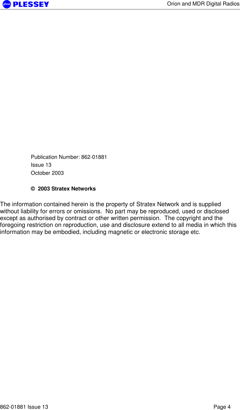      Orion and MDR Digital Radios   862-01881 Issue 13    Page 4              Publication Number: 862-01881 Issue 13 October 2003  ©  2003 Stratex Networks  The information contained herein is the property of Stratex Network and is supplied without liability for errors or omissions.  No part may be reproduced, used or disclosed except as authorised by contract or other written permission.  The copyright and the foregoing restriction on reproduction, use and disclosure extend to all media in which this information may be embodied, including magnetic or electronic storage etc.  