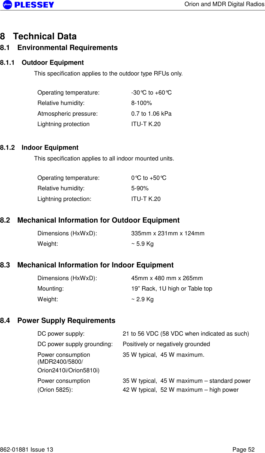      Orion and MDR Digital Radios   862-01881 Issue 13    Page 52 8 Technical Data 8.1 Environmental Requirements 8.1.1 Outdoor Equipment This specification applies to the outdoor type RFUs only.  Operating temperature:  -30°C to +60°C Relative humidity:  8-100% Atmospheric pressure:  0.7 to 1.06 kPa Lightning protection  ITU-T K.20 8.1.2 Indoor Equipment This specification applies to all indoor mounted units.  Operating temperature:  0°C to +50°C Relative humidity:  5-90% Lightning protection:  ITU-T K.20  8.2  Mechanical Information for Outdoor Equipment Dimensions (HxWxD):  335mm x 231mm x 124mm Weight:  ~ 5.9 Kg  8.3  Mechanical Information for Indoor Equipment Dimensions (HxWxD):  45mm x 480 mm x 265mm Mounting:  19” Rack, 1U high or Table top Weight:  ~ 2.9 Kg  8.4  Power Supply Requirements DC power supply:  21 to 56 VDC (58 VDC when indicated as such) DC power supply grounding:  Positively or negatively grounded Power consumption (MDR2400/5800/ Orion2410i/Orion5810i) 35 W typical,  45 W maximum. Power consumption  (Orion 5825): 35 W typical,  45 W maximum – standard power 42 W typical,  52 W maximum – high power  