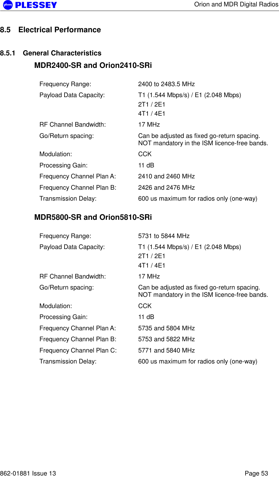      Orion and MDR Digital Radios   862-01881 Issue 13    Page 53 8.5 Electrical Performance 8.5.1 General Characteristics MDR2400-SR and Orion2410-SRi  Frequency Range:  2400 to 2483.5 MHz Payload Data Capacity:  T1 (1.544 Mbps/s) / E1 (2.048 Mbps) 2T1 / 2E1  4T1 / 4E1  RF Channel Bandwidth:  17 MHz Go/Return spacing:  Can be adjusted as fixed go-return spacing. NOT mandatory in the ISM licence-free bands.   Modulation: CCK Processing Gain:  11 dB Frequency Channel Plan A:  2410 and 2460 MHz Frequency Channel Plan B:  2426 and 2476 MHz Transmission Delay:  600 us maximum for radios only (one-way)  MDR5800-SR and Orion5810-SRi  Frequency Range:  5731 to 5844 MHz Payload Data Capacity:  T1 (1.544 Mbps/s) / E1 (2.048 Mbps) 2T1 / 2E1  4T1 / 4E1   RF Channel Bandwidth:  17 MHz Go/Return spacing:  Can be adjusted as fixed go-return spacing. NOT mandatory in the ISM licence-free bands.   Modulation: CCK Processing Gain:  11 dB Frequency Channel Plan A:  5735 and 5804 MHz Frequency Channel Plan B:  5753 and 5822 MHz Frequency Channel Plan C:  5771 and 5840 MHz Transmission Delay:  600 us maximum for radios only (one-way)  