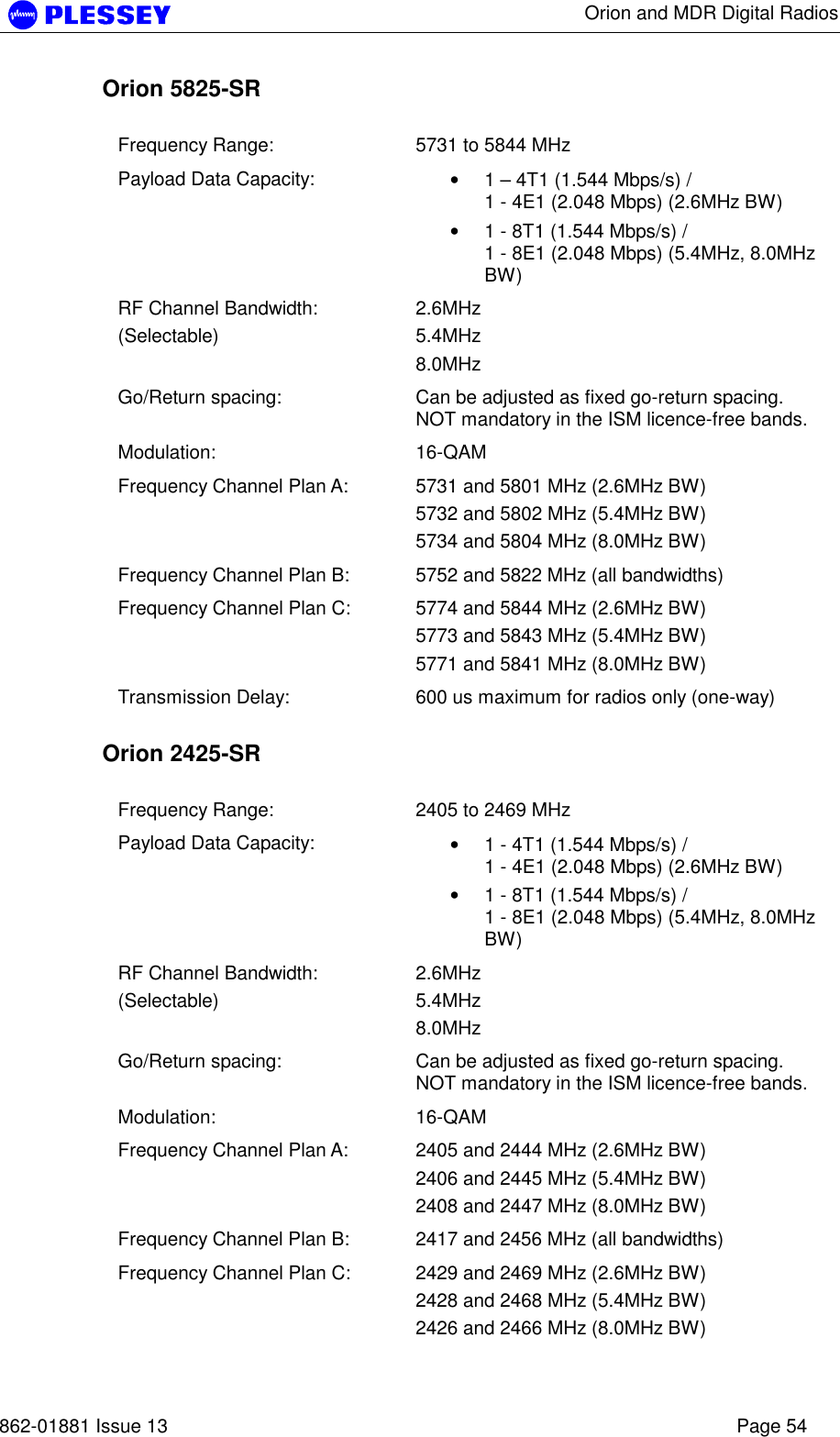      Orion and MDR Digital Radios   862-01881 Issue 13    Page 54 Orion 5825-SR  Frequency Range:  5731 to 5844 MHz Payload Data Capacity:  • 1 – 4T1 (1.544 Mbps/s) /  1 - 4E1 (2.048 Mbps) (2.6MHz BW) • 1 - 8T1 (1.544 Mbps/s) /  1 - 8E1 (2.048 Mbps) (5.4MHz, 8.0MHz BW) RF Channel Bandwidth: (Selectable) 2.6MHz 5.4MHz 8.0MHz Go/Return spacing:  Can be adjusted as fixed go-return spacing. NOT mandatory in the ISM licence-free bands.   Modulation: 16-QAM  Frequency Channel Plan A:  5731 and 5801 MHz (2.6MHz BW) 5732 and 5802 MHz (5.4MHz BW) 5734 and 5804 MHz (8.0MHz BW) Frequency Channel Plan B:  5752 and 5822 MHz (all bandwidths) Frequency Channel Plan C:  5774 and 5844 MHz (2.6MHz BW) 5773 and 5843 MHz (5.4MHz BW) 5771 and 5841 MHz (8.0MHz BW) Transmission Delay:  600 us maximum for radios only (one-way)  Orion 2425-SR  Frequency Range:  2405 to 2469 MHz Payload Data Capacity:  • 1 - 4T1 (1.544 Mbps/s) /  1 - 4E1 (2.048 Mbps) (2.6MHz BW) • 1 - 8T1 (1.544 Mbps/s) /  1 - 8E1 (2.048 Mbps) (5.4MHz, 8.0MHz BW) RF Channel Bandwidth: (Selectable) 2.6MHz 5.4MHz 8.0MHz Go/Return spacing:  Can be adjusted as fixed go-return spacing. NOT mandatory in the ISM licence-free bands.   Modulation: 16-QAM  Frequency Channel Plan A:  2405 and 2444 MHz (2.6MHz BW) 2406 and 2445 MHz (5.4MHz BW) 2408 and 2447 MHz (8.0MHz BW) Frequency Channel Plan B:  2417 and 2456 MHz (all bandwidths) Frequency Channel Plan C:  2429 and 2469 MHz (2.6MHz BW) 2428 and 2468 MHz (5.4MHz BW) 2426 and 2466 MHz (8.0MHz BW) 