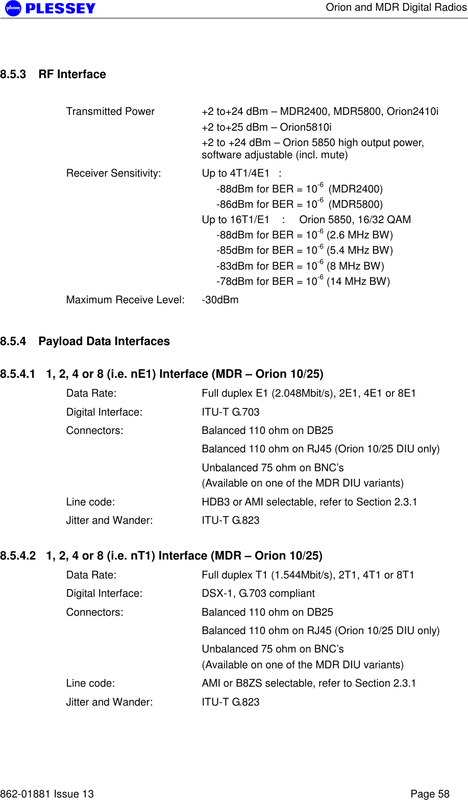      Orion and MDR Digital Radios   862-01881 Issue 13    Page 58 8.5.3  RF Interface   Transmitted Power   +2 to+24 dBm – MDR2400, MDR5800, Orion2410i +2 to+25 dBm – Orion5810i  +2 to +24 dBm – Orion 5850 high output power, software adjustable (incl. mute) Receiver Sensitivity:  Up to 4T1/4E1  :       -88dBm for BER = 10-6  (MDR2400)      -86dBm for BER = 10-6  (MDR5800) Up to 16T1/E1    :     Orion 5850, 16/32 QAM      -88dBm for BER = 10-6 (2.6 MHz BW)      -85dBm for BER = 10-6 (5.4 MHz BW)      -83dBm for BER = 10-6 (8 MHz BW)      -78dBm for BER = 10-6 (14 MHz BW) Maximum Receive Level:  -30dBm 8.5.4  Payload Data Interfaces 8.5.4.1  1, 2, 4 or 8 (i.e. nE1) Interface (MDR – Orion 10/25) Data Rate:  Full duplex E1 (2.048Mbit/s), 2E1, 4E1 or 8E1 Digital Interface:  ITU-T G.703 Connectors:  Balanced 110 ohm on DB25   Balanced 110 ohm on RJ45 (Orion 10/25 DIU only)   Unbalanced 75 ohm on BNC’s  (Available on one of the MDR DIU variants) Line code:  HDB3 or AMI selectable, refer to Section 2.3.1 Jitter and Wander:  ITU-T G.823 8.5.4.2  1, 2, 4 or 8 (i.e. nT1) Interface (MDR – Orion 10/25) Data Rate:  Full duplex T1 (1.544Mbit/s), 2T1, 4T1 or 8T1 Digital Interface:  DSX-1, G.703 compliant Connectors:  Balanced 110 ohm on DB25   Balanced 110 ohm on RJ45 (Orion 10/25 DIU only)   Unbalanced 75 ohm on BNC’s  (Available on one of the MDR DIU variants) Line code:  AMI or B8ZS selectable, refer to Section 2.3.1 Jitter and Wander:  ITU-T G.823  